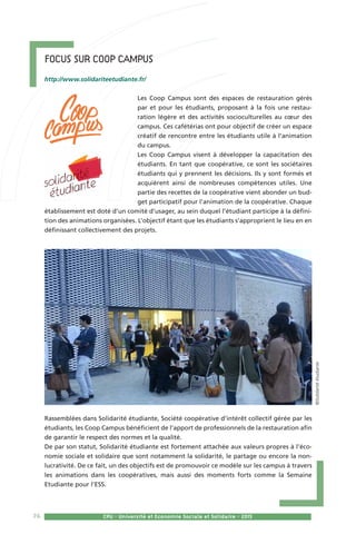 76 CPU - Université et Economie Sociale et Solidaire - 2015
Focus sur Coop Campus  
http://www.solidariteetudiante.fr/
Les Coop Campus sont des espaces de restauration gérés
par et pour les étudiants, proposant à la fois une restau-
ration légère et des activités socioculturelles au cœur des
campus. Ces cafétérias ont pour objectif de créer un espace
créatif de rencontre entre les étudiants utile à l’animation
du campus.
Les Coop Campus visent à développer la capacitation des
étudiants. En tant que coopérative, ce sont les sociétaires
étudiants qui y prennent les décisions. Ils y sont formés et
acquièrent ainsi de nombreuses compétences utiles. Une
partie des recettes de la coopérative vient abonder un bud-
get participatif pour l’animation de la coopérative. Chaque
établissement est doté d’un comité d’usager, au sein duquel l’étudiant participe à la défini-
tion des animations organisées. L’objectif étant que les étudiants s’approprient le lieu en en
définissant collectivement des projets.
Rassemblées dans Solidarité étudiante, Société coopérative d’intérêt collectif gérée par les
étudiants, les Coop Campus bénéficient de l’apport de professionnels de la restauration afin
de garantir le respect des normes et la qualité.
De par son statut, Solidarité étudiante est fortement attachée aux valeurs propres à l’éco-
nomie sociale et solidaire que sont notamment la solidarité, le partage ou encore la non-
lucrativité. De ce fait, un des objectifs est de promouvoir ce modèle sur les campus à travers
les animations dans les coopératives, mais aussi des moments forts comme la Semaine
Etudiante pour l’ESS.
©Solidaritéétudiante
 