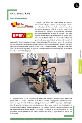 77
Partie3
CPU - Université et Economie Sociale et Solidaire - 2015
Viedecampus
Focus sur les Kaps
http://kolocsolidaire.org
Le projet Kaps, inspiré des Kots-à-Projets de Louvain-
la-Neuve en Belgique, repose sur un principe simple :
une colocation étudiante installée généralement dans
un quartier populaire, reliée à un projet social mené
avec et pour les habitants de ce quartier. Il apparait
que des étudiants dans un quartier, quel qu’il soit, sont
porteurs d’une énergie et d’une envie de convivialité.
Ainsi, les étudiants initient et impulsent des fêtes de
quartier, de voisins, de l’école, qui souvent n’existaient
pas ou plus dans le quartier. L’impact des étudiants se fait sentir en termes de vie sociale
du quartier et de vivre ensemble. Dans un second temps, se construisent avec les habitants
des projets plus ambitieux, qui sont fondés sur le « faire ensemble ». Ces projets s’inscrivent
dans une dynamique globale du quartier. La diversité des actions menées par les kapseurs
crée toute la richesse du projet.
À l’Université Jean Jaurès Toulouse II Le Mirail, une nouvelle UE s’intitulant « Porteur de
projet KAPS », a ouvert à la rentrée 2014 afin de valoriser l’engagement des étudiants rési-
dents en Kaps. Pour Élodie Tesson – déléguée territoriale à l’Afev Toulouse, « il est impor-
tant de valoriser l’engagement des étudiants en Kaps, pour soutenir leur implication et
leur action dans la ville, dans leur quartier ». Elle souligne également que la valorisation de
l’engagement des étudiants Kapseurs contribue à la démarche de reconnaissance de l’en-
gagement des étudiants dans des actions de solidarité, dans la logique de RSU portée par
l’université.
©Afev
 