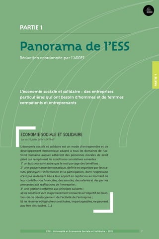 7CPU - Université et Economie Sociale et Solidaire - 2015
Economie Sociale et solidaire  
Loi du 31 juillet 2014 - EXTRAIT
L’économie sociale et solidaire est un mode d’entreprendre et de
développement économique adapté à tous les domaines de l’ac-
tivité humaine auquel adhèrent des personnes morales de droit
privé qui remplissent les conditions cumulatives suivantes :
1° un but poursuivi autre que le seul partage des bénéfices ;
2° une gouvernance démocratique, définie et organisée par les sta-
tuts, prévoyant l’information et la participation, dont l’expression
n’est pas seulement liée à leur apport en capital ou au montant de
leur contribution financière, des associés, des salariés et des parties
prenantes aux réalisations de l’entreprise ;
3° une gestion conforme aux principes suivants :
a) les bénéfices sont majoritairement consacrés à l’objectif de main-
tien ou de développement de l’activité de l’entreprise ;
b) les réserves obligatoires constituées, impartageables, ne peuvent
pas être distribuées. (...)
Partie 1
Panorama de l’ESS
Rédaction coordonnée par l’ADDES
L’économie sociale et solidaire : des entreprises
particulières qui ont besoin d’hommes et de femmes
compétents et entreprenants
Partie1
 
