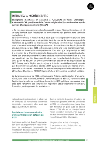 81CPU - Université et Economie Sociale et Solidaire - 2015
nationalement sont construits et pilotés sur
les territoires. De nombreuses collectivités
territoriales construisent elles aussi des
appuis aux structures de l’ESS.
Des interactions à construire
entre universités et acteurs de
l’ESS
Les travaux autour de la professionnalisa-
tion et du développement de l’ESS consti-
tuent de nombreuses opportunités de
mobilisation des ressources d’un territoire
dont les universités font partie.
Dans ce contexte, il convient d’explorer les
interactions possibles entre les Universités
et l’ESS. Les Universités ont un champ d’ac-
tion territorial, en prise avec les acteurs
locaux. L’ESS, elle, est un champ d’explo-
ration concret et innovant, c’est aussi un
secteur fortement employeur. Des apports
mutuels peuvent être développés.
On peut citer à titre d’exemple,
2 expériences de collaboration au
bénéfice des territoires.
Interview de MICHÈLE Severs
Enseignante chercheuse en économie à l’Université de Reims Champagne-
Ardenne (URCA) ; présidente de la Chambre régionale d’économie sociale et soli-
daire de Champagne Ardenne (CRESCA)
« De mes deux engagements, dans l’université et dans l’économie sociale, est né
un long combat pour rapprocher ces deux mondes qui peuvent tant s’enrichir
mutuellement.
Je suis économiste, je me suis battue pour que l’ESS ait pleinement sa place dans
les Sciences économiques et de gestion, tant du côté de la formation que de la
recherche, ce qui est le cas maintenant. Par ailleurs, investie depuis ma jeunesse
dans la vie associative et plus largement dans l’économie sociale depuis plus de 35
ans, j’ai milité pour que l’ESS soit reconnue comme une force économique incon-
tournable sur le territoire champardennais. C’est ainsi que j’ai participé en 1990
à la création de la Chambre régionale d’économie sociale que je préside actuelle-
ment. Son premier président était très attaché aux besoins de formation à la fois
des salariés et des élus bénévoles-décideurs des conseils d’administration. C’est
ainsi qu’est né dès 2001 un DU en administration et gestion des organisations de
l’ESS financé par la Région (qui, à ce jour, a été suivi par 400 bénévoles), premier
pas d’une filière universitaire dédiée à l’ESS qui propose aussi une licence profes-
sionnelle et un master. L’Université de Reims Champagne-Ardenne s’est dotée, en
2013, d’une Chaire avec NEOMA Business School à l’économie sociale et Solidaire
La dynamique autour de l’ESS en Champagne Ardenne est le résultat d’un parte-
nariat, sans cesse réaffirmé, entre la Chambre Régionale de l’ESS, l’Université et la
Région dans le cadre de sa politique de soutien à l’ESS, politique transversale inté-
grée dans l’ensemble des compétences régionales (développement économique,
formation, aménagement du territoire). »
Partie3Partie4Dimensionterritoriale
 