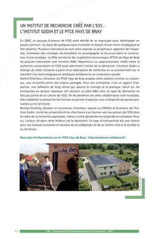 82 CPU - Université et Economie Sociale et Solidaire - 201582 CPU - Université et Economie Sociale et Solidaire - 2015
Un institut de recherche créé par l’ESS : 	
l’Institut Godin et le PTCE Pays de Bray  
En 2005, un groupe d’acteurs de l’ESS avait décidé de se regrouper pour développer un
projet commun. Au bout de quelques mois d’activité, le besoin d’une vision stratégique se
fait ressentir. Plusieurs chercheurs se sont alors associés au projet pour apporter de l’exper-
tise, formaliser des concepts, les transférer et accompagner la structure dans la construc-
tion d’une stratégie. Le Pôle territorial de coopération économique (PTCE) du Pays de Bray
ne pouvait internaliser une fonction RD. Néanmoins ce rapprochement inédit entre la
recherche universitaire et l’ESS avait démontré l’utilité de la démarche. L’Institut Godin a
émergé de cette initiative à partir d’un laboratoire de recherche en se positionnant sur le
transfert non technologique en pratiques solidaires et en innovation sociale.
Rachid Cherfaoui directeur du PTCE Pays de Bray analyse cette relation comme un consen-
sus, une rencontre entre des enjeux partagés. Pour son entreprise, c’est un apport d’ex-
pertise, une réflexion de long terme qui associe le concept et la pratique. Selon lui, les
entreprises du secteur classique ont souvent un pôle RD mais ce type de démarche ne
fait pas partie de la culture de l’ESS. Or les bénéfices de cette collaboration sont multiples,
elle crédibilise la démarche territoriale et permet d’associer une multiplicité de parties pre-
nantes sur le territoire.
Nicolas Chochoy, Docteur en économie, Chercheur associé au CRIISEA et Directeur de l’Ins-
titut Godin, incite les universités et les chercheurs à se tourner vers les acteurs de l’ESS dans
le cadre de la recherche appliquée, même si cette démarche est originale et complexe. Pour
lui, l’acteur clé dans cette relation est le doctorant. Ce type d’intervention est une chance
pour les sciences humaines et sociales de se redéployer et de se rendre utile à la société et
au territoire.
Pour plus d’informations sur le PTCE Pays de Bray : http://www.eco-solidaire.fr/
©CaissedesDépôts
 
