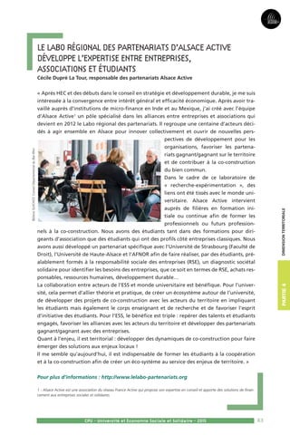 83
Partie3Partie4
CPU - Université et Economie Sociale et Solidaire - 2015
Dimensionterritoriale
Le Labo régional des partenariats d’Alsace Active 
développe l’expertise entre entreprises, 	
associations et étudiants  
Cécile Dupré La Tour, responsable des partenariats Alsace Active 
« Après HEC et des débuts dans le conseil en stratégie et développement durable, je me suis
intéressée à la convergence entre intérêt général et efficacité économique. Après avoir tra-
vaillé auprès d’institutions de micro-finance en Inde et au Mexique, j’ai créé avec l’équipe
d’Alsace Active1
un pôle spécialisé dans les alliances entre entreprises et associations qui
devient en 2012 le Labo régional des partenariats. Il regroupe une centaine d’acteurs déci-
dés à agir ensemble en Alsace pour innover collectivement et ouvrir de nouvelles pers-
pectives de développement pour les
organisations, favoriser les partena-
riats gagnant/gagnant sur le territoire
et de contribuer à la co-construction
du bien commun.
Dans le cadre de ce laboratoire de
« recherche-expérimentation », des
liens ont été tissés avec le monde uni-
versitaire. Alsace Active intervient
auprès de filières en formation ini-
tiale ou continue afin de former les
professionnels ou futurs profession-
nels à la co-construction. Nous avons des étudiants tant dans des formations pour diri-
geants d’association que des étudiants qui ont des profils côté entreprises classiques. Nous
avons aussi développé un partenariat spécifique avec l’Université de Strasbourg (Faculté de
Droit), l’Université de Haute-Alsace et l’AFNOR afin de faire réaliser, par des étudiants, pré-
alablement formés à la responsabilité sociale des entreprises (RSE), un diagnostic sociétal
solidaire pour identifier les besoins des entreprises, que ce soit en termes de RSE, achats res-
ponsables, ressources humaines, développement durable…
La collaboration entre acteurs de l’ESS et monde universitaire est bénéfique. Pour l’univer-
sité, cela permet d’allier théorie et pratique, de créer un écosystème autour de l’université,
de développer des projets de co-construction avec les acteurs du territoire en impliquant
les étudiants mais également le corps enseignant et de recherche et de favoriser l’esprit
d’initiative des étudiants. Pour l’ESS, le bénéfice est triple : repérer des talents et étudiants
engagés, favoriser les alliances avec les acteurs du territoire et développer des partenariats
gagnant/gagnant avec des entreprises.
Quant à l’enjeu, il est territorial : développer des dynamiques de co-construction pour faire
émerger des solutions aux enjeux locaux !
Il me semble qu’aujourd’hui, il est indispensable de former les étudiants à la coopération
et à la co-construction afin de créer un éco-système au service des enjeux de territoire. »
Pour plus d’informations : http://www.lelabo-partenariats.org
1 - Alsace Active est une association du réseau France Active qui propose son expertise en conseil et apporte des solutions de finan-
cement aux entreprises sociales et solidaires.
©DenisGUICHOT,ConseilDépartementalduBas-Rhin
 