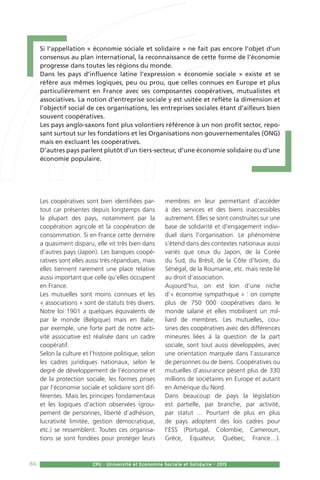 86 CPU - Université et Economie Sociale et Solidaire - 2015
Les coopératives sont bien identifiées par-
tout car présentes depuis longtemps dans
la plupart des pays, notamment par la
coopération agricole et la coopération de
consommation. Si en France cette dernière
a quasiment disparu, elle vit très bien dans
d’autres pays (Japon). Les banques coopé-
ratives sont elles aussi très répandues, mais
elles tiennent rarement une place relative
aussi important que celle qu’elles occupent
en France.
Les mutuelles sont moins connues et les
« associations » sont de statuts très divers.
Notre loi 1901 a quelques équivalents de
par le monde (Belgique) mais en Italie,
par exemple, une forte part de notre acti-
vité associative est réalisée dans un cadre
coopératif.
Selon la culture et l’histoire politique, selon
les cadres juridiques nationaux, selon le
degré de développement de l’économie et
de la protection sociale, les formes prises
par l’économie sociale et solidaire sont dif-
férentes. Mais les principes fondamentaux
et les logiques d’action observées (grou-
pement de personnes, liberté d’adhésion,
lucrativité limitée, gestion démocratique,
etc.) se ressemblent. Toutes ces organisa-
tions se sont fondées pour protéger leurs
membres en leur permettant d’accéder
à des services et des biens inaccessibles
autrement. Elles se sont construites sur une
base de solidarité et d’engagement indivi-
duel dans l’organisation. Le phénomène
s’étend dans des contextes nationaux aussi
variés que ceux du Japon, de la Corée
du Sud, du Brésil, de la Côte d’Ivoire, du
Sénégal, de la Roumanie, etc. mais reste lié
au droit d’association.
Aujourd’hui, on est loin d’une niche
d’« économie sympathique » : on compte
plus de 750 000 coopératives dans le
monde salarié et elles mobilisent un mil-
liard de membres. Les mutuelles, cou-
sines des coopératives avec des différences
mineures liées à la question de la part
sociale, sont tout aussi développées, avec
une orientation marquée dans l’assurance
de personnes ou de biens. Coopératives ou
mutuelles d’assurance pèsent plus de 330
millions de sociétaires en Europe et autant
en Amérique du Nord.
Dans beaucoup de pays la législation
est partielle, par branche, par activité,
par statut ... Pourtant de plus en plus
de pays adoptent des lois cadres pour
l’ESS (Portugal, Colombie, Cameroun,
Grèce, Equateur, Québec, France…).
Si l’appellation « économie sociale et solidaire » ne fait pas encore l’objet d’un
consensus au plan international, la reconnaissance de cette forme de l’économie
progresse dans toutes les régions du monde.
Dans les pays d’influence latine l’expression « économie sociale » existe et se
réfère aux mêmes logiques, peu ou prou, que celles connues en Europe et plus
particulièrement en France avec ses composantes coopératives, mutualistes et
associatives. La notion d’entreprise sociale y est usitée et reflète la dimension et
l’objectif social de ces organisations, les entreprises sociales étant d’ailleurs bien
souvent coopératives.
Les pays anglo-saxons font plus volontiers référence à un non profit sector, repo-
sant surtout sur les fondations et les Organisations non gouvernementales (ONG)
mais en excluant les coopératives.
D’autres pays parlent plutôt d’un tiers-secteur, d’une économie solidaire ou d’une
économie populaire.
 