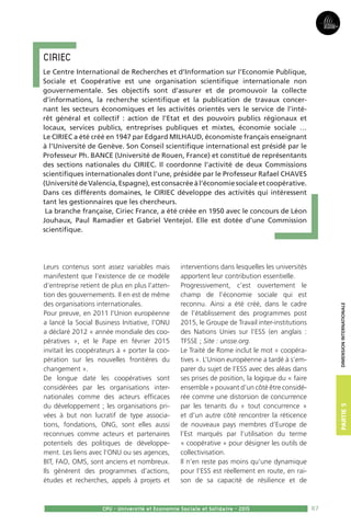 87
Partie3Partie5
CPU - Université et Economie Sociale et Solidaire - 2015
dimensioninternationale
Leurs contenus sont assez variables mais
manifestent que l’existence de ce modèle
d’entreprise retient de plus en plus l’atten-
tion des gouvernements. Il en est de même
des organisations internationales.
Pour preuve, en 2011 l’Union européenne
a lancé la Social Business Initiative, l’ONU
a déclaré 2012 « année mondiale des coo-
pératives », et le Pape en février 2015
invitait les coopérateurs à « porter la coo-
pération sur les nouvelles frontières du
changement ».
De longue date les coopératives sont
considérées par les organisations inter-
nationales comme des acteurs efficaces
du développement ; les organisations pri-
vées à but non lucratif de type associa-
tions, fondations, ONG, sont elles aussi
reconnues comme acteurs et partenaires
potentiels des politiques de développe-
ment. Les liens avec l’ONU ou ses agences,
BIT, FAO, OMS, sont anciens et nombreux.
Ils génèrent des programmes d’actions,
études et recherches, appels à projets et
interventions dans lesquelles les universités
apportent leur contribution essentielle.
Progressivement, c’est ouvertement le
champ de l’économie sociale qui est
reconnu. Ainsi a été créé, dans le cadre
de l’établissement des programmes post
2015, le Groupe de Travail inter-institutions
des Nations Unies sur l’ESS (en anglais :
TFSSE ; Site : unsse.org.
Le Traité de Rome inclut le mot « coopéra-
tives ». L’Union européenne a tardé à s’em-
parer du sujet de l’ESS avec des aléas dans
ses prises de position, la logique du « faire
ensemble » pouvant d’un côté être considé-
rée comme une distorsion de concurrence
par les tenants du « tout concurrence »
et d’un autre côté rencontrer la réticence
de nouveaux pays membres d’Europe de
l’Est marqués par l’utilisation du terme
« coopérative » pour désigner les outils de
collectivisation.
Il n’en reste pas moins qu’une dynamique
pour l’ESS est réellement en route, en rai-
son de sa capacité de résilience et de
CIRIEC 
Le Centre International de Recherches et d’Information sur l’Economie Publique,
Sociale et Coopérative est une organisation scientifique internationale non
gouvernementale. Ses objectifs sont d’assurer et de promouvoir la collecte
d’informations, la recherche scientifique et la publication de travaux concer-
nant les secteurs économiques et les activités orientés vers le service de l’inté-
rêt général et collectif : action de l’Etat et des pouvoirs publics régionaux et
locaux, services publics, entreprises publiques et mixtes, économie sociale …
Le CIRIEC a été créé en 1947 par Edgard MILHAUD, économiste français enseignant
à l’Université de Genève. Son Conseil scientifique international est présidé par le
Professeur Ph. BANCE (Université de Rouen, France) et constitué de représentants
des sections nationales du CIRIEC. Il coordonne l’activité de deux Commissions
scientifiques internationales dont l’une, présidée par le Professeur Rafael CHAVES
(UniversitédeValencia,Espagne),estconsacréeàl’économiesocialeetcoopérative.
Dans ces différents domaines, le CIRIEC développe des activités qui intéressent
tant les gestionnaires que les chercheurs.
La branche française, Ciriec France, a été créée en 1950 avec le concours de Léon
Jouhaux, Paul Ramadier et Gabriel Ventejol. Elle est dotée d’une Commission
scientifique.
 