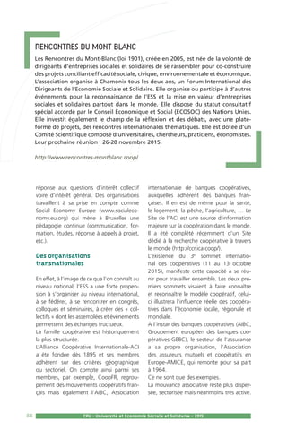 88 CPU - Université et Economie Sociale et Solidaire - 2015
réponse aux questions d’intérêt collectif
voire d’intérêt général. Des organisations
travaillent à sa prise en compte comme
Social Economy Europe (www.socialeco-
nomy.eu.org) qui mène à Bruxelles une
pédagogie continue (communication, for-
mation, études, réponse à appels à projet,
etc.).
Des organisations
transnationales
En effet, à l’image de ce que l’on connaît au
niveau national, l’ESS a une forte propen-
sion à s’organiser au niveau international,
à se fédérer, à se rencontrer en congrès,
colloques et séminaires, à créer des « col-
lectifs » dont les assemblées et événements
permettent des échanges fructueux.
La famille coopérative est historiquement
la plus structurée.
L’Alliance Coopérative Internationale-ACI
a été fondée dès 1895 et ses membres
adhèrent sur des critères géographique
ou sectoriel. On compte ainsi parmi ses
membres, par exemple, CoopFR, regrou-
pement des mouvements coopératifs fran-
çais mais également l’AIBC, Association
internationale de banques coopératives,
auxquelles adhèrent des banques fran-
çaises. Il en est de même pour la santé,
le logement, la pêche, l’agriculture, … Le
Site de l’ACI est une source d’information
majeure sur la coopération dans le monde.
Il a été complété récemment d’un Site
dédié à la recherche coopérative à travers
le monde (http://ccr.ica.coop/).
L’existence du 3e
sommet internatio-
nal des coopératives (11 au 13 octobre
2015), manifeste cette capacité à se réu-
nir pour travailler ensemble. Les deux pre-
miers sommets visaient à faire connaître
et reconnaître le modèle coopératif, celui-
ci illustrera l’influence réelle des coopéra-
tives dans l’économie locale, régionale et
mondiale.
A l’instar des banques coopératives (AIBC,
Groupement européen des banques coo-
pératives-GEBC), le secteur de l’assurance
a sa propre organisation, l’Association
des assureurs mutuels et coopératifs en
Europe-AMICE, qui remonte pour sa part
à 1964.
Ce ne sont que des exemples.
La mouvance associative reste plus disper-
sée, sectorisée mais néanmoins très active.
Rencontres du Mont Blanc  
Les Rencontres du Mont-Blanc (loi 1901), créée en 2005, est née de la volonté de
dirigeants d’entreprises sociales et solidaires de se rassembler pour co-construire
des projets conciliant efficacité sociale, civique, environnementale et économique.
L’association organise à Chamonix tous les deux ans, un Forum International des
Dirigeants de l’Economie Sociale et Solidaire. Elle organise ou participe à d’autres
événements pour la reconnaissance de l’ESS et la mise en valeur d’entreprises
sociales et solidaires partout dans le monde. Elle dispose du statut consultatif
spécial accordé par le Conseil Économique et Social (ECOSOC) des Nations Unies.
Elle investit également le champ de la réflexion et des débats, avec une plate-
forme de projets, des rencontres internationales thématiques. Elle est dotée d’un
Comité Scientifique composé d’universitaires, chercheurs, praticiens, économistes.
Leur prochaine réunion : 26-28 novembre 2015.
http://www.rencontres-montblanc.coop/
 