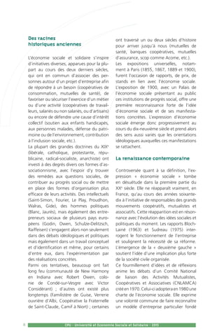 8 CPU - Université et Economie Sociale et Solidaire - 2015
Des racines
historiques anciennes
L’économie sociale et solidaire s’inspire
d’initiatives diverses, apparues pour la plu-
part au cours des deux derniers siècles,
qui ont en commun d’associer des per-
sonnes autour d’un projet d’entreprise afin
de répondre à un besoin (coopératives de
consommation, mutuelles de santé), de
favoriser ou sécuriser l’exercice d’un métier
ou d’une activité (coopératives de travail-
leurs, salariés ou non salariés, ou d’artisans)
ou encore de défendre une cause d’intérêt
collectif (soutien aux enfants handicapés,
aux personnes malades, défense du patri-
moine ou de l’environnement, contribution
à l’inclusion sociale, etc.).
La plupart des grandes doctrines du XIXe
(libérale, catholique, protestante, répu-
blicaine, radical-socialiste, anarchiste) ont
investi à des degrés divers ces formes d’as-
sociationnisme, avec l’espoir d’y trouver
des remèdes aux questions sociales, de
contribuer au progrès social ou de mettre
en place des formes d’organisation plus
efficace de leurs activités. Des intellectuels
(Saint-Simon, Fourier, Le Play, Proudhon,
Walras, Gide), des hommes politiques
(Blanc, Jaurès), mais également des entre-
preneurs sociaux de plusieurs pays euro-
péens (Godin, Owen, Schulze-Delitzsch,
Raiffeisen) s’engagent alors non seulement
dans des débats idéologiques et politiques
mais également dans un travail conceptuel
et d’identification et même, pour certains
d’entre eux, dans l’expérimentation par
des réalisations concrètes.
Parmi ces tentatives, beaucoup ont fait
long feu (communauté de New Harmony
en Indiana avec Robert Owen, colo-
nie de Condé-sur-Vesgre avec Victor
Considérant) ; d’autres ont existé plus
longtemps (Familistère de Guise, Verrerie
ouvrière d’Albi, Coopérative la Fraternelle
de Saint-Claude, Camif à Niort) ; certaines
ont traversé un ou deux siècles d’histoire
pour arriver jusqu’à nous (mutuelles de
santé, banques coopératives, mutuelles
d’assurance, scop comme Acome, etc.).
Les expositions universelles, notam-
ment à Paris (1855, 1867, 1889 et 1900),
furent l’occasion de rapports, de prix, de
stands en lien avec l’économie sociale.
L’exposition de 1900, avec un Palais de
l’économie sociale présentant au public
ces institutions de progrès social, offre une
première reconnaissance forte de l’idée
d’économie sociale et de ses manifesta-
tions concrètes. L’expression d’économie
sociale émerge donc progressivement au
cours du dix-neuvième siècle et prend alors
des sens aussi variés que les orientations
idéologiques auxquelles ces manifestations
se rattachent.
La renaissance contemporaine
Controversée quant à sa définition, l’ex-
pression « économie sociale » tombe
en désuétude dans la première partie du
XXe
siècle. Elle ne réapparaît vraiment, en
France, qu’au cours des années soixante-
dix à l’initiative de responsables des grands
mouvements coopératifs, mutualistes et
associatifs. Cette réapparition est en réson-
nance avec l’évolution des idées sociales et
politiques du moment. Les rapports Bloch-
Lainé (1963) et Sudreau (1975) inter-
rogent le fonctionnement de l’entreprise
et soulignent la nécessité de sa réforme.
L’émergence de la « deuxième gauche »
soutient l’idée d’une implication plus forte
de la société civile organisée.
Ce fourmillement d’idées et de réflexions
anime les débats d’un Comité National
de liaison des Activités Mutualistes,
Coopératives et Associatives (CNLAMCA)
crééen1970.Celui-ciadopteraen1980une
charte de l’économie sociale. Elle exprime
une volonté commune de faire reconnaître
un modèle d’entreprise particulier fondé
 