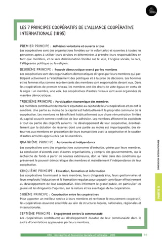 89
Partie3Partie5
CPU - Université et Economie Sociale et Solidaire - 2015
dimensioninternationale
Les 7 principes coopératifs de l’Alliance Coopérative 
Internationale (1895)
Premier principe : Adhésion volontaire et ouverte à tous
Les coopératives sont des organisations fondées sur le volontariat et ouvertes à toutes les
personnes aptes à utiliser leurs services et déterminées à prendre leurs responsabilités en
tant que membres, et ce sans discrimination fondée sur le sexe, l´origine sociale, la race,
l´allégeance politique ou la religion.
Deuxième principe : Pouvoir démocratique exercé par les membres
Les coopératives sont des organisations démocratiques dirigées par leurs membres qui par-
ticipent activement à l’établissement des politiques et à la prise de décisions. Les hommes
et les femmes élus comme représentants des membres sont responsables devant eux. Dans
les coopératives de premier niveau, les membres ont des droits de vote égaux en vertu de
la règle : un membre, une voix. Les coopératives d’autres niveaux sont aussi organisées de
manière démocratique.
Troisième principe : Participation économique des membres
Les membres contribuent de manière équitable au capital de leurs coopératives et en ont le
contrôle. Une partie au moins de ce capital est habituellement la propriété commune de la
coopérative. Les membres ne bénéficient habituellement que d’une rémunération limitée
du capital souscrit comme condition de leur adhésion. Les membres affectent les excédents
à tout ou partie des objectifs suivants : le développement de leur coopérative, éventuel-
lement par la dotation de réserves dont une partie au moins est impartageable, des ris-
tournes aux membres en proportion de leurs transactions avec la coopérative et le soutien
d’autres activités approuvées par les membres.
Quatrième principe : Autonomie et indépendance
Les coopératives sont des organisations autonomes d’entraide, gérées par leurs membres.
La conclusion d’accords avec d’autres organisations, y compris des gouvernements, ou la
recherche de fonds à partir de sources extérieures, doit se faire dans des conditions qui
préservent le pouvoir démocratique des membres et maintiennent l’indépendance de leur
coopérative.
Cinquième principe : Éducation, formation et information
Les coopératives fournissent à leurs membres, leurs dirigeants élus, leurs gestionnaires et
leurs employés l’éducation et la formation requises pour pouvoir contribuer effectivement
au développement de leur coopérative. Elles informent le grand public, en particulier les
jeunes et les dirigeants d’opinion, sur la nature et les avantages de la coopération.
Sixième principe : Coopération entre les coopératives
Pour apporter un meilleur service à leurs membres et renforcer le mouvement coopératif,
les coopératives œuvrent ensemble au sein de structures locales, nationales, régionales et
internationales.
Septième principe : Engagement envers la communauté
Les coopératives contribuent au développement durable de leur communauté dans le
cadre d’orientations approuvées par leurs membres.
 
