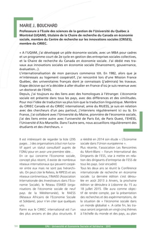 90 CPU - Université et Economie Sociale et Solidaire - 2015
Marie J. Bouchard
Professeure à l’Ecole des sciences de la gestion de l’Université du Québec à
Montréal (UQAM), titulaire de la Chaire de recherche du Canada en économie
sociale, membre du Centre de recherche sur les innovations sociales (CRISES),
membre du CIRIEC.
« A l’UQAM, j’ai développé un pôle économie sociale, avec un MBA pour cadres
et un programme court de 2e cycle en gestion des entreprises sociales collectives,
et la Chaire de recherche du Canada en économie sociale. J’ai dédié mes tra-
vaux aux innovations sociales en économie sociale (financement, gouvernance,
évaluation...).
L’internationalisation de mon parcours commence tôt. En 1982, alors que je
m’intéressais au logement coopératif, j’ai rencontré lors d’une Mission France
Québec, des universitaires français dont je connaissais (j’admirais) les travaux.
Etape décisive qui m’a décidée à aller étudier en France d’où je suis revenue avec
un doctorat de l’EHSS.
Depuis, j’ai toujours eu des liens avec des homologues à l’étranger. L’économie
sociale est présente dans tous les pays, avec des différences et des similitudes.
Pour moi l’idée de traduction va plus loin que la traduction linguistique. Membre
du CIRIEC Canada et du CIRIEC international, amie du RIUESS, je suis en relation
avec des chercheurs d’un peu partout, j’interviens régulièrement ici ou là. En
France, j’ai collaboré avec l’Université du Maine, pionnière de l’économie sociale,
j’ai des liens entre autre avec l’université de Paris Est, de Paris Ouest, l’EHESS,
l’Université d’Aix-Marseille. Dans l’autre sens, nous accueillons régulièrement des
étudiants et des chercheurs. »
Il est intéressant de regarder la liste (295
pages…) des organisations à but non lucra-
tif ayant un statut consultatif auprès de
l’ONU pour en avoir une première idée…
En ce qui concerne l’Economie sociale,
concept plus récent, il existe de nombreux
réseaux internationaux qui peuvent coopé-
rer entre eux mais ne sont pas hiérarchi-
sés. On peut citer le Reliess, le RIPESS et ses
réseaux continentaux, l’INAISE (Association
Internationale des Investisseurs dans l’Eco-
nomie Sociale), le Réseau ESMED (orga-
nisations de l’économie sociale de neuf
pays de la Méditerranée), le RAESS
(Réseaux Africains de l’Economie Sociale
et Solidaire), pour n’en citer que quelques
uns.
Parmi eux le CIRIEC international est l’un
des plus anciens et des plus structurés. Il
a réédité en 2014 son étude « L’Economie
sociale dans l’Union européenne ».
Plus récente, l’association Les Rencontres
du Mont-Blanc – Forum International des
Dirigeants de l’ESS, vise à mettre en rela-
tion des dirigeants d’entreprise de l’ESS de
tous les pays. (voir encadré)
Tous les deux ans se réunit la Conférence
internationale de recherche en économie
sociale. La dernière édition s’est dérou-
lée en août 2013 à Anvers, la prochaine
édition se déroulera à Lisbonne du 15 au
18 juillet 2015. Elle aura comme objec-
tif de rendre compte, par la présentation
des recherches et des expérimentations, de
la situation de « l’économie sociale dans
un monde globalisé ». A cette fin, les tra-
vaux seront organisés en vingt-cinq thèmes
à l’échelle du monde et des pays, au plan
 