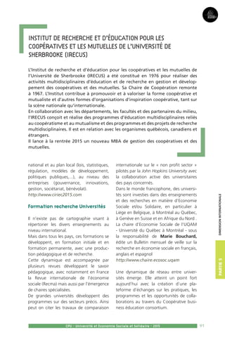 91
Partie3Partie5
CPU - Université et Economie Sociale et Solidaire - 2015
dimensioninternationale
national et au plan local (lois, statistiques,
régulation, modèles de développement,
politiques publiques,...), au niveau des
entreprises (gouvernance, innovations,
gestion, sociétariat, bénévolat).
http://www.ciriec2015.com
Formation recherche Universités
Il n’existe pas de cartographie visant à
répertorier les divers enseignements au
niveau international.
Mais dans tous les pays, ces formations se
développent, en formation initiale et en
formation permanente, avec une produc-
tion pédagogique et de recherche.
Cette dynamique est accompagnée par
plusieurs revues développant le savoir
pédagogique, avec notamment en France
la Revue internationale de l’économie
sociale (Recma) mais aussi par l’émergence
de chaires spécialisées.
De grandes universités développent des
programmes sur des secteurs précis. Ainsi
peut on citer les travaux de comparaison
internationale sur le « non profit sector »
pilotés par la John Hopkins University avec
la collaboration active des universitaires
des pays concernés.
Dans le monde francophone, des universi-
tés sont investies dans des enseignements
et des recherches en matière d’Economie
Sociale et/ou Solidaire, en particulier à
Liège en Belgique, à Montréal au Québec,
à Genève en Suisse et en Afrique du Nord .
La chaire d’Economie Sociale de l’UQAM
- Université du Québec à Montréal - sous
la responsabilité de Marie Bouchard,
édite un Bulletin mensuel de veille sur la
recherche en économie sociale en français,
anglais et espagnol
http://www.chaire.ecosoc.uqam
Une dynamique de réseau entre univer-
sités émerge. Elle atteint un point fort
aujourd’hui avec la création d’une pla-
teforme d’échanges sur les pratiques, les
programmes et les opportunités de colla-
borations au travers du Coopérative busi-
ness éducation consortium.
	
Institut de recherche et d’éducation pour les 
coopératives et les mutuelles de l’Université de 
Sherbrooke (IRECUS)
L’Institut de recherche et d’éducation pour les coopératives et les mutuelles de
l’Université de Sherbrooke (IRECUS) a été constitué en 1976 pour réaliser des
activités multidisciplinaires d’éducation et de recherche en gestion et dévelop-
pement des coopératives et des mutuelles. Sa Chaire de Coopération remonte
à 1967. L’Institut contribue à promouvoir et à valoriser la forme coopérative et
mutualiste et d’autres formes d’organisations d’inspiration coopérative, tant sur
la scène nationale qu’internationale.
En collaboration avec les départements, les facultés et des partenaires du milieu,
l’IRECUS conçoit et réalise des programmes d’éducation multidisciplinaires reliés
au coopératisme et au mutualisme et des programmes et des projets de recherche
multidisciplinaires. Il est en relation avec les organismes québécois, canadiens et
étrangers.
Il lance à la rentrée 2015 un nouveau MBA de gestion des coopératives et des
mutuelles.
 