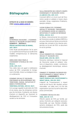 92 CPU - Université et Economie Sociale et Solidaire - 2015
Bibliographie
extraite de la base de données
SYDES www.addes.asso.fr
2015
ENTREPRISES SOLIDAIRES : L’ECONOMIE
SOCIALE ET SOLIDAIRE EN QUESTION(S)
GLEMAIN P. ; BIOTEAU E.
PRESSES UNIVERSITAIRES DE RENNES,
2015.-286 P.
Cette étude pluridisciplinaire fait le point
sur ce système économique qui oscille entre
modèles entrepreneuriaux et démarches
coopératives.
MOBILISONS-NOUS POUR LE
CHANGEMENT D’ECHELLE DE L’ESS
DELGA C.
AVISE, 2015.-54 P.
Trois volets dans cet appel à mobilisation
autour de l’ESS: comprendre le change-
ment d’échelle, choisir sa stratégie et réus-
sir sa démarche.
ECONOMIE SOCIALE ET SOLIDAIRE :
CONTRIBUER AU DEVELOPPEMENT DES
TERRITOIRES. ENJEUX, INITIATIVES ET
MODES D’INTERVENTION
TERRITORIAL EDITIONS, 2015-03.-182 P.
Cet ouvrage rappelle le périmètre de l’ESS
et ses enjeux, pour les entreprises comme
pour les territoires. Il présente une dizaine
d’actions et dispositifs qui favorisent le
développement de l’ESS et l’innovation
sociale sur les territoires.
2ème RENCONTRE DES CIRCUITS COURTS
ECONOMIQUES ET SOLIDAIRES (CCES)
LE LABO DE L’ESS, 2015.-25 P.
Comment définir un circuit court de l’éco-
nomie sociale et solidaire à travers divers
exemples: Amap, coopérative d’habitants,
épargne solidaire...
VISION GLOBALE DE L’ECONOMIE
SOCIALE ET SOLIDAIRE: CONVERGENCE
ET DIFFERENCES ENTRE LES CONCEPTS,
DEFINITIONS ET CADRES DE REFERENCE
RIPESS, 2015-02.-16 P.
Le Réseau intercontinental de promotion
de l’économie sociale et solidaire (RIPESS) a
pris pour thème de ses 5èmes rencontres le
partage des concepts et les diverses pers-
pectives sur le sens de l’ESS: ce document
en est la synthèse
2014
ATLAS COMMENTE DE L’ECONOMIE
SOCIALE ET SOLIDAIRE 2014
DALLOZ JURIS, 2014-06.-205 P.
Panorama statistique national et régional
de l’économie sociale et solidaire: créa-
tions et disparitions, emploi, contribution
au développement économique, secteurs
d’activité.
COMMENT ET POURQUOI FAVORISER DES
INVESTISSEMENTS A IMPACT SOCIAL ?
SIBILLE H. ; LANGENDORFF C.
COMITE FRANCAIS SUR L’INVESTISSEMENT A
IMPACT SOCIAL, 2014-09.-150 P.
L’objectif de l’investissement à impact
social est de fournir des résultats sociaux
mesurables. Les cibles sont à la fois des
organisations sans but lucratif et des entre-
prises commerciales.
L’ECONOMIE SOCIALE EN 2012
INSEE, 2014-07.-12 P.
Effectifs salariés de l’ESS par famille, par
secteur d’activité, par catégorie socio-pro-
fessionnelle, par sexe. Nombre d’établis-
sements employeurs de l’ESS, poids des
rémunérations brutes.
 