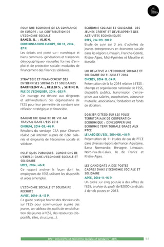 93
Partie3
CPU - Université et Economie Sociale et Solidaire - 2015
POUR UNE ECONOMIE DE LA CONFIANCE
EN EUROPE : LA CONTRIBUTION DE
L’ECONOMIE SOCIALE
BANCEL JL. ; ALIX N.
CONFRONTATIONS EUROPE, NO 33, 2014,
87 P.
Les débats ont porté sur:- numérique et
biens communs- générations et transitions
démographiques- nouvelles formes d’em-
ploi et de protection sociale- modalités de
financement des finances solidaires.
STRATEGIE ET FINANCEMENT DES
ENTREPRISES SOCIALES ET SOLIDAIRES
BARTHELEMY A. ; KELLER S. ; SLITINE R.
RUE DE L’ECHIQUIER, 2014.-263 P.
Cet ouvrage est destiné aux dirigeants
et administrateurs des organisations de
l’ESS pour leur permettre de conduire une
réflexion stratégique et financière.
BAROMETRE QUALITE DE VIE AU
TRAVAIL DANS L’ESS 2013
CHORUM, 2014-03.-46 P.
Résultats du sondage CSA pour Chorum
réalisé par internet auprès de 6261 sala-
riés et dirigeants de l’économie sociale et
solidaire.
POLITIQUES PUBLIQUES: CONDITIONS DE
L’EMPLOI DANS L’ECONOMIE SOCIALE ET
SOLIDAIRE
UDES, 2014.-46 P.
Ce rapport analyse la façon dont les
employeurs de l’ESS utilisent les dispositifs
et aides à l’emploi.
L’ECONOMIE SOCIALE ET SOLIDAIRE
RECRUTE
AVISE, 2014-.8.-12 P.
Ce guide pratique fournit des données clés
sur l’ESS pour communiquer auprès des
jeunes, un tableau des outils de sensibilisa-
tion des jeunes à l’ESS, des ressources (dis-
positifs, sites, structures...).
ECONOMIE SOCIALE ET SOLIDAIRE: DES
JEUNES CREENT ET DEVELOPPENT DES
ACTIVITES ECONOMIQUES
RTES, 214-09.-101 P.
Etude de suivi sur 3 ans d’activités de
jeunes entrepreneurs en économie sociale
dans les régions Limousin, Franche-Comté,
Rhône-Alpes, Midi-Pyrénées et Meurthe et
Moselle.
LOI RELATIVE A L’ECONOMIE SOCIALE ET
SOLIDAIRE DU 31 JUILLET 2014
CNCRES, 2014-11.-34 P.
Présentation de la loi 2014 relative à l’ESS :
champs et organisation nationale de l’ESS,
dispositifs publics, transmission d’entre-
prises aux salariés, coopératives, assurance
mutuelle, associations, fondations et fonds
de dotation.
DOSSIER CITEGO SUR LES POLES
TERRITORIAUX DE COOPERATION
ECONOMIQUE : DEVELOPPER UNE
ECONOMIE TERRITORIALE GRACE AUX
PTCE
LE LABO DE L’ESS, 2014-06.-48 P.
Présentation de 11 études de cas de PTCE
dans diverses régions de France: Aquitaine,
Basse Normandie, Bretagne, Limousin,
Nord-Pas-de-Calais, Ile de France et
Rhône-Alpes.
LES CANDIDATS A DES POSTES
CADRES DANS L’ECONOMIE SOCIALE ET
SOLIDAIRE
APEC, 2014-11.-16 P.
Un cadre sur cinq postule à des offres de
l’ESS; analyse du profil de 92000 candidats
à de tels postes en 2013.
 