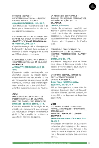 95
Partie3
CPU - Université et Economie Sociale et Solidaire - 2015
ECONOMIE SOCIALE ET
ENTREPRENEURIAT SOCIAL - GUIDE DE
L’EUROPE SOCIALE. VOLUME 4
COMMISSION EUROPEENNE, 2013.-108 P.
Tour d’horizon de l’économie sociale et de
l’émergence des entreprises sociales dans
une approche européenne.
L’ECONOMIE SOCIALE ET SOLIDAIRE, UNE
REPONSE AUX ENJEUX INTERNATIONAUX
JEANTET T.; WIOLAND-SAHABANA AM.
LE MANUSCRIT, 2013.-230 P.
Ce premier ouvrage créé et développé par
les Rencontres du Mont-Blanc regroupe un
ensemble d’articles rédigés par des acteurs
de l’ESS de plusieurs continents.
LA NOUVELLE ALTERNATIVE ? ENQUETE
SUR L’ECONOMIE SOCIALE ET SOLIDAIRE
FREMEAUX P.
ALTERNATIVES ECONOMIQUES, 2013-05.-
157 P.
L’économie sociale constitue-t-elle une
alternative possible au modèle écono-
mique dominant ou n’en est-elle qu’une
des composantes, sa gouvernance est-elle
exemplaire, constitue-t-elle une force poli-
tique, a-t-elle vocation à se généraliser ?...
autant de questions abordées par l’auteur.
2012
MANAGEMENT DES ENTREPRISES DE
L’ECONOMIE SOCIALE ET SOLIDAIRE.
IDENTITES PLURIELLES ET SPECIFICITES
BRUXELLES : DE BOECK, 2012-10.-334 P.
Comment renouveler les stratégies et les
modèles de management sans renoncer
aux valeurs et aux principes fondamentaux
de l’ESS. Cet ensemble de contributions
apporte des éléments de réponse.
LA REPUBLIQUE COOPERATIVE -
THEORIES ET PRATIQUES COOPERATIVES
AUX 19ÈME ET 20ÈME SIECLES
DRAPERI JF.
LARCIER, 2012.-327 P.
Histoire du mouvement coopératif aux
19ème et 20ème siècles: coopératives de
travail, coopératives de consommateurs,
coopératives vecteurs d’un changement
social et économique; une république coo-
pérative, selon l’expression de Charles
Gide.
FORMATIONS TRANSVERSALES EN
ECONOMIE SOCIALE ET SOLIDAIRE ET
INSERTION PROFESSIONNELLE - RAPPORT
D’ETUDE
CNCRES, 2012-04.-47 P.
Enquête sur l’adéquation entre les forma-
tions dédiées à l’économie sociale et les
besoins à venir du secteur pour assurer le
renouvellement des salariés.
L’ECONOMIE SOCIALE, ACTRICE DU
DEVELOPPEMENT DURABLE ?
GALLAIS A.PAILLET M.
THINK THANK EUROPEEN POUR LA
SOLIDARITE, 2012-04.-31 P.
ESS et développement durable dans les
domaines des circuits courts, de l’agricul-
ture et de la santé, des villes durables, de
la mobilité et du logement, de la gestion
des déchets.
2011
L’ECONOMIE SOCIALE ET SOLIDAIRE:
NOUVELLES PRATIQUES ET DYNAMIQUES
TERRITORIALES
NOGUES H. ; FLAHAULT E. ; SCHIEB-
BIENFAIT N.
PRESSES UNIVERSITAIRES DE RENNES, 2011-
02.-258 P.
Trois axes de réflexion dans cet ouvrage de
recherches pluridisciplinaires: les formes
d’entrepreneuriat en ESS, l’emploi et les
rapports salariaux au sein de cette écono-
mie et l’ancrage territorial des entreprises
de l’ESS.
 