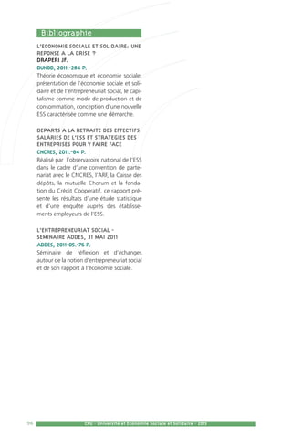 96 CPU - Université et Economie Sociale et Solidaire - 2015
L’ECONOMIE SOCIALE ET SOLIDAIRE: UNE
REPONSE A LA CRISE ?
DRAPERI JF.
DUNOD, 2011.-284 P.
Théorie économique et économie sociale:
présentation de l’économie sociale et soli-
daire et de l’entrepreneuriat social, le capi-
talisme comme mode de production et de
consommation, conception d’une nouvelle
ESS caractérisée comme une démarche.
DEPARTS A LA RETRAITE DES EFFECTIFS
SALARIES DE L’ESS ET STRATEGIES DES
ENTREPRISES POUR Y FAIRE FACE
CNCRES, 2011.-84 P.
Réalisé par l’observatoire national de l’ESS
dans le cadre d’une convention de parte-
nariat avec le CNCRES, l’ARF, la Caisse des
dépôts, la mutuelle Chorum et la fonda-
tion du Crédit Coopératif, ce rapport pré-
sente les résultats d’une étude statistique
et d’une enquête auprès des établisse-
ments employeurs de l’ESS.
L’ENTREPRENEURIAT SOCIAL -
SEMINAIRE ADDES, 31 MAI 2011
ADDES, 2011-05.-76 P.
Séminaire de réflexion et d’échanges
autour de la notion d’entrepreneuriat social
et de son rapport à l’économie sociale.
  Bibliographie	
 