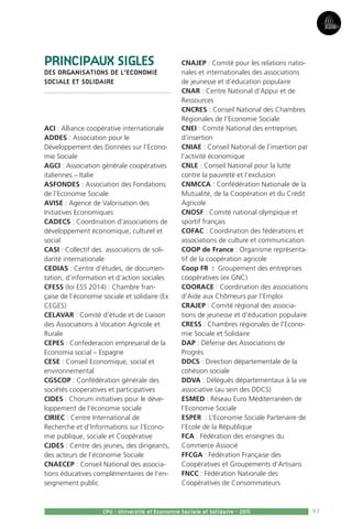 97
Partie3
CPU - Université et Economie Sociale et Solidaire - 2015
PRINCIPAUX SIGLES
DES ORGANISATIONS DE L’ECONOMIE
SOCIALE ET SOLIDAIRE
ACI : Alliance coopérative internationale
ADDES : Association pour le
Développement des Données sur l’Econo-
mie Sociale
AGCI : Association générale coopératives
italiennes – Italie
ASFONDES : Association des Fondations
de l’Economie Sociale
AVISE : Agence de Valorisation des
Initiatives Economiques
CADECS : Coordination d’associations de
développement économique, culturel et
social
CASI : Collectif des associations de soli-
darité internationale
CEDIAS : Centre d’études, de documen-
tation, d’information et d’action sociales
CFESS (loi ESS 2014) : Chambre fran-
çaise de l’économie sociale et solidaire (Ex
CEGES)
CELAVAR : Comité d’étude et de Liaison
des Associations à Vocation Agricole et
Rurale
CEPES : Confederacion empresarial de la
Economia social – Espagne
CESE : Conseil Economique, social et
environnemental
CGSCOP : Confédération générale des
sociétés cooperatives et participatives
CIDES : Chorum initiatives pour le déve-
loppement de l’économie sociale
CIRIEC : Centre International de
Recherche et d’Informations sur l’Econo-
mie publique, sociale et Coopérative
CJDES : Centre des jeunes, des dirigeants,
des acteurs de l’économie Sociale
CNAECEP : Conseil National des associa-
tions éducatives complémentaires de l’en-
seignement public
CNAJEP : Comité pour les relations natio-
nales et internationales des associations
de jeunesse et d’éducation populaire
CNAR : Centre National d’Appui et de
Ressources
CNCRES : Conseil National des Chambres
Régionales de l’Economie Sociale
CNEI : Comité National des entreprises
d’insertion
CNIAE : Conseil National de l’insertion par
l’activité économique
CNLE : Conseil National pour la lutte
contre la pauvreté et l’exclusion
CNMCCA : Confédération Nationale de la
Mutualité, de la Coopération et du Crédit
Agricole
CNOSF : Comité national olympique et
sportif français
COFAC : Coordination des fédérations et
associations de culture et communication
COOP de France : Organisme représenta-
tif de la coopération agricole
Coop FR  : Groupement des entreprises
coopératives (ex GNC)
COORACE : Coordination des associations
d’Aide aux Chômeurs par l’Emploi
CRAJEP : Comité régional des associa-
tions de jeunesse et d’éducation populaire
CRESS : Chambres régionales de l’Econo-
mie Sociale et Solidaire
DAP : Défense des Associations de
Progrès
DDCS : Direction départementale de la
cohésion sociale
DDVA : Délégués départementaux à la vie
associative (au sein des DDCS)
ESMED : Réseau Euro Méditerranéen de
l’Economie Sociale
ESPER  : L’Economie Sociale Partenaire de
l’Ecole de la République
FCA : Fédération des enseignes du
Commerce Associé
FFCGA : Fédération Française des
Coopératives et Groupements d’Artisans
FNCC : Fédération Nationale des
Coopératives de Consommateurs
 