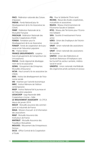 98 CPU - Université et Economie Sociale et Solidaire - 2015
FNCE : Fédération nationale des Caisses
d’épargne
FNDVA : Fonds National pour le
Développement de la Vie Associative (ex
CDVA)
FNMF : Fédération Nationale de la
Mutualité Française
FNSCHLM : Fédération Nationale des
Sociétés Coopératives d’HLM
FONDA : Fondation pour le
Développement de la vie Associative
FONJEP : Fonds de coopération de la jeu-
nesse et de l’éducation populaire
FA  : France Active
FRANCE GROUPEMENTS : coopéra-
tives et groupements de transporteurs (ex
Unicooptrans)
FRDVA : Fonds régional de développe-
ment de la vie associative
GEMA : Groupement des Entreprises
Mutuelles d’Assurance
HCVA : Haut conseil à la vie associative (ex
CNVA)
IDES : Institut de développement de l’éco-
nomie sociale
IAE : Insertion par l’activité économique
IMEC : Institut Mémoire de l’édition
contemporaine
INJEP : Institut National de la jeunesse et
de l’éducation populaire
LEGACOOP : Lega Nazionale delle
Cooperative e mutue – Italie
LE MOUVEMENT ASSOCIATIF : Ex CPCA
depuis de janvier 2014
MACIF : Mutuelle assurance des commer-
çants et industriels de France
MAIA : Mission d’accueil et d’information
des associations
MAIF : Mutuelle Assurance des
Instituteurs de France
MATMUT : Mutuelle Assurance des
Travailleurs Mutualistes
MOUVES : Mouvement des Entrepreneurs
Sociaux
OCCE : Office Central de la Coopération
à l’Ecole
PSL : Pour la Solidarité (Think tank)
RECMA : Revue des études coopératives,
mutualistes et associatives
RIUESS : Réseau InterUniversitaire de
l’Economie Sociale et Solidaire
RTES : Réseau des Territoires pour l’Econo-
mie Solidaire
SIFA : Société d’investissement France
active
UDES : Union des Employeurs de l’écono-
mie sociale
UNAF : Union nationale des associations
familiales
UNAT : Union nationale des associations
de tourisme
UNIFED : Union des Fédérations et
Syndicats Nationaux d’Employeurs sans
but lucratif du secteur sanitaire, médico-
social et social
UNIOPSS : Union nationale interfédérale
des organismes privés sanitaires et sociaux
 