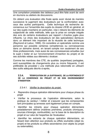 Guide d’évaluation d’une EIE
Une compilation préalable des tableaux peut être faite avant de venir
en réunions ou ateliers de discussions.
On obtient une évaluation dite finale après avoir révisé de manière
successive le jugement des évaluateurs par la confrontation avec
ceux des autres participants. Cette technique de recherche de
consensus sur l’ensemble des sujets du dossier d’EIE en général, et
sur des sujets incertains en particulier, vise à réduire les éléments de
subjectivité de cette méthode, telle que la prise en compte inégale
des avis de certains évaluateurs par rapport à d’autres jugés plus
influents. Le choix des évaluateurs (et des spécialistes) demeure
donc un élément très important de la réussite de cette technique
(Raymond et Leduc, 1999). On considère un spécialiste comme une
personne qui possède certaines compétences ou connaissances
dans un domaine donné, en tenant compte non seulement de ses
titres professionnels, mais aussi de ses connaissances actuelles (sur
le sujet à traiter et sur l’environnement d’insertion du projet) et de
ses activités reliées aux éléments à évaluer.
Comme les membres des CTE, de qualités (expertises) partagées,
sont susceptibles de changements plus ou moins fréquents, il est
préférable de procéder à une méthode plus rationnelle en utilisant
des outils adéquats décrits ci-après.


    2.3.4.      VERIFICATION DE LA SUFFISANCE, DE LA PERTINENCE ET
    DE LA COHERENCE DU PROJET ET DE SON ENVIRONNEMENT
    D’ INSERTION


      2.3.4.1.   Vérifier la description du projet

§    Reprendre chaque opération élémentaire pour chaque phase du
    projet
§    Vérifier le processus de l’opération élémentaire, selon la
    pratique du secteur / métier et s’assurer que les composantes
    tant principales qu’annexes sont également prises en compte.
§    Identifier les intrants pour chaque opération élémentaire
    préalablement définie (matières premières, produits chimiques,
    sources d’énergie, combustible), sur la base de la description du
    projet et sur celui de l’expertise de l’évaluateur.
§    Identifier les extrants de chaque opération élémentaire, en
    faisant bien attention aux produits ou effets souhaités (objet du
    projet) et les produits ou effets secondaires (non objets du projet
    ou externalités).

                                    8
 
