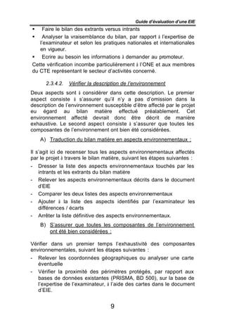 Guide d’évaluation d’une EIE
§   Faire le bilan des extrants versus intrants
§   Analyser la vraisemblance du bilan, par rapport à l’expertise de
   l’examinateur et selon les pratiques nationales et internationales
   en vigueur.
§ Ecrire au besoin les informations à demander au promoteur.
Cette vérification incombe particulièrement à l’ONE et aux membres
du CTE représentant le secteur d’activités concerné.

       2.3.4.2.   Vérifier la description de l’environnement
Deux aspects sont à considérer dans cette description. Le premier
aspect consiste à s’assurer qu’il n’y a pas d’omission dans la
description de l’environnement susceptible d’être affecté par le projet
eu égard au bilan matière effectué préalablement. Cet
environnement affecté devrait donc être décrit de manière
exhaustive. Le second aspect consiste à s’assurer que toutes les
composantes de l’environnement ont bien été considérées.
    A) Traduction du bilan matière en aspects environnementaux :

Il s’agit ici de recenser tous les aspects environnementaux affectés
par le projet à travers le bilan matière, suivant les étapes suivantes :
-   Dresser la liste des aspects environnementaux touchés par les
    intrants et les extrants du bilan matière
-   Relever les aspects environnementaux décrits dans le document
    d’EIE
-   Comparer les deux listes des aspects environnementaux
-   Ajouter à la liste des aspects identifiés par l’examinateur les
    différences / écarts
-   Arrêter la liste définitive des aspects environnementaux.
    B) S’assurer que toutes les composantes de l’environnement
       ont été bien considérées :

Vérifier dans un premier temps l’exhaustivité des composantes
environnementales, suivant les étapes suivantes :
-   Relever les coordonnées géographiques ou analyser une carte
    éventuelle
-   Vérifier la proximité des périmètres protégés, par rapport aux
    bases de données existantes (PRISMA, BD 500), sur la base de
    l’expertise de l’examinateur, à l’aide des cartes dans le document
    d’EIE.


                                    9
 