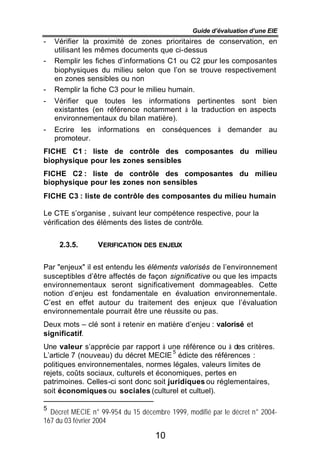 Guide d’évaluation d’une EIE
-   Vérifier la proximité de zones prioritaires de conservation, en
    utilisant les mêmes documents que ci-dessus
-   Remplir les fiches d’informations C1 ou C2 pour les composantes
    biophysiques du milieu selon que l’on se trouve respectivement
    en zones sensibles ou non
-   Remplir la fiche C3 pour le milieu humain.
-   Vérifier que toutes les informations pertinentes sont bien
    existantes (en référence notamment à la traduction en aspects
    environnementaux du bilan matière).
-   Ecrire les informations en conséquences à demander au
    promoteur.
FICHE C1 : liste de contrôle des composantes du milieu
biophysique pour les zones sensibles
FICHE C2 : liste de contrôle des composantes du milieu
biophysique pour les zones non sensibles
FICHE C3 : liste de contrôle des composantes du milieu humain

Le CTE s’organise , suivant leur compétence respective, pour la
vérification des éléments des listes de contrôle.


     2.3.5.      VERIFICATION DES ENJEUX


Par "enjeux" il est entendu les éléments valorisés de l’environnement
susceptibles d’être affectés de façon significative ou que les impacts
environnementaux seront significativement dommageables. Cette
notion d’enjeu est fondamentale en évaluation environnementale.
C’est en effet autour du traitement des enjeux que l’évaluation
environnementale pourrait être une réussite ou pas.
Deux mots – clé sont à retenir en matière d’enjeu : valorisé et
significatif.
Une valeur s’apprécie par rapport à une référence ou à des critères.
                                        5
L’article 7 (nouveau) du décret MECIE édicte des références :
politiques environnementales, normes légales, valeurs limites de
rejets, coûts sociaux, culturels et économiques, pertes en
patrimoines. Celles-ci sont donc soit juridiques ou réglementaires,
soit économiques ou sociales (culturel et cultuel).

5
  Décret MECIE n° 99-954 du 15 décembre 1999, modifié par le décret n° 2004-
167 du 03 février 2004

                                    10
 