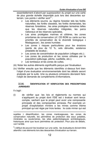 Guide d’évaluation d’une EIE
     essentiellement d’abord par superposition du projet sur une carte
     de plus grande échelle disponible puis lors des descentes sur
                                        9
     terrain. Les points à vérifier sont :
          Ø Les éléments soumis au régime forestier tels les forêts
              naturelles, les forêts classées, les forêts domaniales, les
              réserves forestières , les aires protégées terrestres telles
              que les réserves naturelles intégrales, les parcs
              nationaux et les réserves spéciales,
          Ø Les aires protégées marines et côtières, les zones
              prioritaires de conservation (cf. CD ROM ou carte sur les
              priorités de conservation de la diversité biologique à
              Madagascar) , les zones humides
          Ø Les zones à risques particulières pour les érosions
              (pente de plus de 12 %, sols dénudés, existence
              préalable de lavaka) ;
          Ø Les zones de concentration de population (villages etc.) ;
          Ø Les zones de production et les zones utilisées par la
              population (pâturage, pêche, cueillette, etc.);
          Ø Les tombeaux et les zones de cultes.
(iii) Noter les autres éléments significatifs perçus par l’évaluateur.
(iv) Vérifier ensuite que les éléments identifiés ci-dessus font bien
     l’objet d’une évaluation environnementale dont les détails seront
     analysés par la suite. Une ou plusieurs omissions devraient faire
     l’objet de demande de compléments d’informations.


      2.3.6.       IDENTIFICATION ET VERIFICATION DES PRESCRIPTIONS
      JURIDIQUES

Il s’agit :
(i)       de vérifier que les lois et règlements ou normes qui
          s’appliquent au projet dont l’EIE est à évaluer sont tenus
          compte, sachant que le projet peut avoir une composante
          principale et des composantes annexes. Par exemple un
          projet d’exploitation minière a les mines comme thème
          principal qui est régie par trois textes : le code minier qui est

sujettes à désertification, les zones marécageuses,          les zones de
conservation naturelle, les périmètres de protection des      eaux potables,
minérales ou souterraines, les sites paléontologiques        archéologiques,
historiques ainsi que leurs périmètres de protection. Pour   plus de détails,
voir l’arrêté.
9
 à défaut de pouvoir les localiser sur une carte, les évaluateurs doivent être
attentifs à ces éléments lors des descentes d’évaluation sur terrain.

                                     12
 