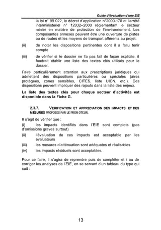 Guide d’évaluation d’une EIE
           la loi n° 99 022, le décret d’application n°2000-170 et l’arrêté
           interministériel n° 12032–2000 réglementant le secteur
           minier en matière de protection de l’environnement. Les
           composantes annexes peuvent être une ouverture de pistes
           ou de routes et les moyens de transport afférents au projet.
(ii)       de noter les dispositions pertinentes dont il a fallu tenir
           compte
(iii)      de vérifier si le dossier ne l’a pas fait de façon explicite, il
           faudrait établir une liste des textes clés utilisés pour le
           dossier.
Faire particulièrement attention aux prescriptions juridiques qui
admettent des dispositions particulières ou spéciales (aires
protégées, zones sensibles, CITES, liste UICN, etc.). Ces
dispositions peuvent impliquer des rajouts dans la liste des enjeux.
La liste des textes clés pour chaque secteur d’activités est
disponible dans la Fiche G.


        2.3.7.    VERIFICATION ET APPRECIATION DES IMPACTS ET DES
        MESURES PROPOSES PAR LE PROM OTEUR.

Il s’agit de vérifier que :
(i)       les impacts identifiés dans l’EIE sont complets (pas
d’omissions graves surtout)
(ii)       l’évaluation de ces impacts est acceptable par               les
           évaluateurs
(iii)      les mesures d’atténuation sont adéquates et réalisables
(iv)       les impacts résiduels sont acceptables.

Pour ce faire, il s’agira de reprendre puis de compléter et / ou de
corriger les analyses de l’EIE, en se servant d’un tableau du type qui
suit :




                                     13
 