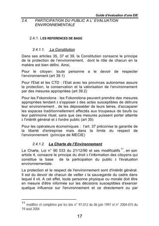 Guide d’évaluation d’une EIE
2.4.      PARTICIPATION DU PUBLIC A L’ EVALUATION
          ENVIRONNEMENTALE


       2.4.1. L ES REFERENCES DE BASE


        2.4.1.1.   La Constitution
Dans ses articles 35, 37 et 39, la Constitution consacre le principe
de la protection de l’environnement, dont le rôle de chacun en la
matière est bien défini. Ainsi,
Pour le citoyen: toute          personne      a   le   devoir   de    respecter
l’environnement (art 39.1)
Pour l'Etat et les CTD : l’Etat avec les provinces autonomes assure
la protection, la conservation et la valorisation de l’environnement
par des mesures appropriées (art 39.2)
Pour les Fokonolona : les Fokonolona peuvent prendre des mesures
appropriées tendant à s'opposer à des actes susceptibles de détruire
leur environnement , de les déposséder de leurs terres, d'accaparer
les espaces traditionnellement affectés aux troupeaux de bœufs ou
leur patrimoine rituel, sans que ces mesures puissent porter atteinte
à l'intérêt général et à l'ordre public (art 35)
Pour les opérateurs économiques : l’art. 37 préconise la garantie de
la liberté d'entreprise mais dans la limite du respect de
l’environnement (principe de MECIE)

        2.4.1.2.   La Charte de l’Environnement
                                                                     11
La Charte, Loi n° 90 033 du 21/12/90 et ses modificatifs , en son
article 4, consacre le principe du droit à l’information des citoyens qui
constitue la base       de la participation du public à l'évaluation
environnementale.
La protection et le respect de l'environnement sont d'intérêt général.
Il est du devoir de chacun de veiller à la sauvegarde du cadre dans
lequel il vit. A cet effet, toute personne physique ou morale doit être
en mesure d'être informée sur les décisions susceptibles d'exercer
quelque influence sur l'environnement et ce directement ou par



11
   modifiée et complétée par les lois n° 97-012 du 06 juin 1997 et n° 2004-015 du
19 août 2004

                                      17
 