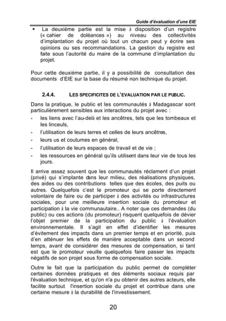 Guide d’évaluation d’une EIE
§    La deuxième partie est la mise à disposition d’un registre
    (« cahier de doléances ») au niveau des collectivités
    d’implantation du projet où tout un chacun peut y écrire ses
    opinions ou ses recommandations. La gestion du registre est
    faite sous l’autorité du maire de la commune d’implantation du
    projet.

Pour cette deuxième partie, il y a possibilité de consultation des
documents d’EIE sur la base du résumé non technique du projet.


    2.4.4.      LES SPECIFICITES DE L’EVALUATION PAR LE PUBLIC.
Dans la pratique, le public et les communautés à Madagascar sont
particulièrement sensibles aux interactions du projet avec :
-   les liens avec l’au-delà et les ancêtres, tels que les tombeaux et
    les linceuls,
-   l’utilisation de leurs terres et celles de leurs ancêtres,
-   leurs us et coutumes en général,
-   l’utilisation de leurs espaces de travail et de vie ;
-   les ressources en général qu’ils utilisent dans leur vie de tous les
    jours.
Il arrive assez souvent que les communautés réclament d’un projet
(privé) qui s’implante d  ans leur milieu, des réalisations physiques,
des aides ou des contributions telles que des écoles, des puits ou
autres. Quelquefois c’est le promoteur qui se porte directement
volontaire de faire ou de participer à des activités ou infrastructures
sociales, pour une meilleure insertion sociale du promoteur et
participation à la vie communautaire.. A noter que ces demandes (du
public) ou ces actions (du promoteur) risquent quelquefois de dévier
l’objet premier de la participation du public à l’évaluation
environnementale. Il s’agit en effet d’identifier les mesures
d’évitement des impacts dans un premier temps et en priorité, puis
d’en atténuer les effets de manière acceptable dans un second
temps, avant de considérer des mesures de compensation, si tant
est que le promoteur veuille quelquefois faire passer les impacts
négatifs de son projet sous forme de compensation sociale.
Outre le fait que la participation du public permet de compléter
certaines données pratiques et des éléments sociaux requis par
l'évaluation technique, et qu'on n'a pu obtenir des autres acteurs, elle
facilite surtout l'insertion sociale du projet et contribue dans une
certaine mesure à la durabilité de l'investissement.

                                  20
 