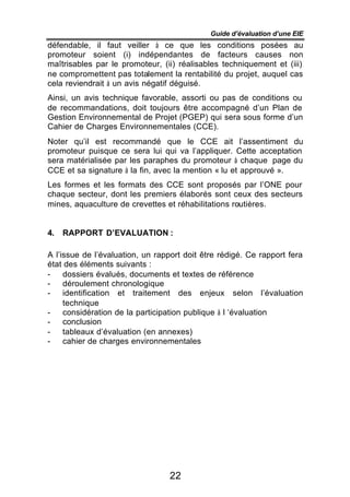 Guide d’évaluation d’une EIE
défendable, il faut veiller à ce que les conditions posées au
promoteur soient (i) indépendantes de facteurs causes non
maîtrisables par le promoteur, (ii) réalisables techniquement et (iii)
ne compromettent pas totalement la rentabilité du projet, auquel cas
cela reviendrait à un avis négatif déguisé.
Ainsi, un avis technique favorable, assorti ou pas de conditions ou
de recommandations, doit toujours être accompagné d’un Plan de
Gestion Environnemental de Projet (PGEP) qui sera sous forme d’un
Cahier de Charges Environnementales (CCE).
Noter qu’il est recommandé que le CCE ait l’assentiment du
promoteur puisque ce sera lui qui va l’appliquer. Cette acceptation
sera matérialisée par les paraphes du promoteur à chaque page du
CCE et sa signature à la fin, avec la mention « lu et approuvé ».
Les formes et les formats des CCE sont proposés par l’ONE pour
chaque secteur, dont les premiers élaborés sont ceux des secteurs
mines, aquaculture de crevettes et réhabilitations routières.


4.   RAPPORT D’EVALUATION :

A l’issue de l’évaluation, un rapport doit être rédigé. Ce rapport fera
état des éléments suivants :
-    dossiers évalués, documents et textes de référence
-    déroulement chronologique
-    identification et traitement des enjeux selon l’évaluation
     technique
-    considération de la participation publique à l ‘évaluation
-    conclusion
-    tableaux d’évaluation (en annexes)
-    cahier de charges environnementales




                                 22
 