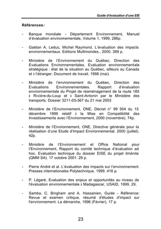 Guide d’évaluation d’une EIE


Références :

-   Banque mondiale - Département Environnement,               Manuel
    d’évaluation environnementale, Volume 1, 1999, 286p.

-   Gaétan A. Leduc, Michel Raymond. L’évaluation des impacts
    environnementaux. Editions Multimondes., 2000. 389 p.

-   Ministère de l’Environnement du Québec, Direction des
    Evaluations Environnementales. Evaluation environnementale
    stratégique : état de la situation au Québec, ailleurs au Canada
    et à l’étranger. Document de travail. 1998 (mai).

-   Ministère de l’environnement du Québec, Direction des
    Evaluations     Environnementales.     Rapport  d’évaluation
    environnementale du Projet de réaménagement de la route 185
    à Rivière-du-Loup et à Saint-Antonin par le Ministère des
    transports. Dossier 3211-05-367 du 21 mai 2003

-   Ministère de l’Environnement, ONE, Décret n° 99 954 du 15
    décembre 1999 relatif à la Mise en Compatibilité des
    Investissements avec l’Environnement, 2000 (novembre). 74p.

-   Ministère de l’Environnement, ONE, Directive générale pour la
    réalisation d’une Etude d’Impact Environnemental, 2000 (juillet).
    42p.

-   Ministère de l’Environnement et Office National pour
    l’Environnement, Rapport du comité technique d’évaluation ad
    hoc. Evaluation technique du dossier EISE du projet ilménite
    (QMM SA). 17 octobre 2001. 29 p.

-   Pierre André et al. L’évaluation des impacts sur l’environnement.
    Presses internationales Polytechnique. 1999. 416 p.

-   P. Légaré, Evaluation des enjeux et opportunités au niveau de
    l'évaluation environnementale à Madagascar, USAID, 1999, 29,

-   Samba, C. Bingham and A. Hassanien, Guide - Référence:
    Revue et examen critique, résumé d'études d'impact sur
    l'environnement. La démarche, 1996 (Février), 17 p.



                                 23
 