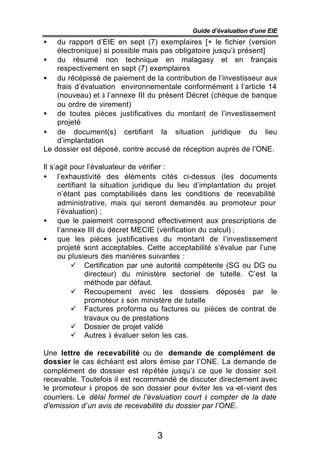 Guide d’évaluation d’une EIE
•     du rapport d’EIE en sept (7) exemplaires [+ le fichier (version
      électronique) si possible mais pas obligatoire jusqu’à présent]
•     du résumé non technique en malagasy et en français
      respectivement en sept (7) exemplaires
•     du récépissé de paiement de la contribution de l’investisseur aux
      frais d’évaluation environnementale conformément à l’article 14
      (nouveau) et à l’annexe III du présent Décret (chèque de banque
      ou ordre de virement)
•     de toutes pièces justificatives du montant de l’investissement
      projeté
•     de document(s) certifiant la situation juridique du lieu
      d’implantation
Le   dossier est déposé, contre accusé de réception auprès de l’ONE.

Il s’agit pour l’évaluateur de vérifier :
• l’exhaustivité des éléments cités ci-dessus (les documents
      certifiant la situation juridique du lieu d’implantation du projet
      n’étant pas comptabilisés dans les conditions de recevabilité
      administrative, mais qui seront demandés au promoteur pour
      l’évaluation) ;
• que le paiement correspond effectivement aux prescriptions de
      l’annexe III du décret MECIE (vérification du calcul) ;
• que les pièces justificatives du montant de l’investissement
      projeté sont acceptables. Cette acceptabilité s’évalue par l’une
      ou plusieurs des manières suivantes :
          ü Certification par une autorité compétente (SG ou DG ou
               directeur) du ministère sectoriel de tutelle. C’est la
               méthode par défaut.
          ü Recoupement avec les dossiers déposés par le
               promoteur à son ministère de tutelle
          ü Factures proforma ou factures ou pièces de contrat de
               travaux ou de prestations
          ü Dossier de projet validé
          ü Autres à évaluer selon les cas.

Une lettre de recevabilité ou de demande de complément de
dossier le cas échéant est alors émise par l’ONE. La demande de
complément de dossier est répétée jusqu’à ce que le dossier soit
recevable. Toutefois il est recommandé de discuter directement avec
le promoteur à propos de son dossier pour éviter les va -et-vient des
courriers. Le délai formel de l’évaluation court à compter de la date
d’emission d’un avis de recevabilité du dossier par l’ONE.



                                   3
 