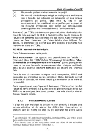 Guide d’évaluation d’une EIE
(v)       Un plan de gestion environnemental du projet.
(vi)      Un résumé non technique rédigé en malagasy et en français
          joint à l’étude, qui indiquera en substance en des termes
          accessibles au public, l’état initial du site et son
          environnement, les modifications apportées par le projet et
          les mesures envisagées pour pallier aux conséquences
          dommageables de l’investissement à l’environnement.
Au cas où des TDRs ont été soumis pour validation à l’administration
avant la mise en œuvre de l’EIE, il faudrait vérifier que le contenu de
l’étude soit conforme aux exigences de ces TDRs. Cette vérification
pourra se faire clairement par l’intermédiaire d’un tableau. Par
contre, le promoteur ne devrait pas être exigible d’éléments non
mentionnés dans les TDRs.
FICHE B : recevabilité technique.
Cette fiche consacrera cette partie.
Tout manquement par rapport aux prescriptions de l’article 11
                        3
(nouveau) et/ou des TDRs (Article 12 nouveau) devrait faire l’objet
                                           4
de demande de complément d’informations qui est pratiquement
dans ce cas une demande de complément des rubriques de l’étude
sans qu’une analyse vraiment technique ait encore été vraiment
faite.
Dans le cas où certaines rubriques sont manquantes, l’ONE doit
demander au promoteur de les compléter. Cette demande devrait
être faite, si possible, en même temps que l’émission de la lettre de
recevabilité.
Dans la pratique et jusqu’à présent, beaucoup d’études n’ont pas fait
l’objet de TDRs officiels. Ce qui fait que les problématiques liées aux
TDRs ne se sont pas beaucoup posées. Une telle situation devrait
évoluer dans le temps.


       2.3.2.       PRISE EN MAIN DU DOSSIER
Il s’agit de bien maîtriser le dossier et son contenu à travers une
lecture attentive, et de relever les différentes observations, en
prenant soin de mettre en gras ou de souligner les points jugés


3
   Le contenu des TDR, élaboré par le promoteur, est fixé par l’ONE. Les TDR de projets
d’une certaine envergure sont soumis à l’ONE.
   Sous d’autres cieux, de tels manquements seront des raisons de non recevabilité
4

(technique) du dossier dès la première réunion du CTE.

                                          6
 