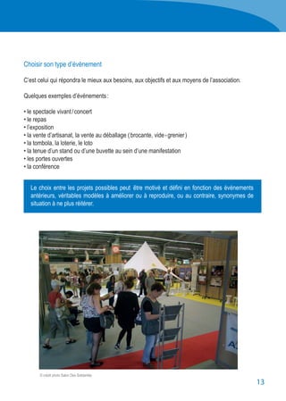 13
Le choix entre les projets possibles peut  être motivé et défini en fonction des événements
antérieurs, véritables modèles à améliorer ou à reproduire, ou au contraire, synonymes de
situation à ne plus réitérer.
Choisir son type d’évènement
C’est celui qui répondra le mieux aux besoins, aux objectifs et aux moyens de l’association.
Quelques exemples d’événements :
• le spectacle vivant / concert
• le repas
• l’exposition
• la vente d’artisanat, la vente au déballage ( brocante, vide - grenier )
• la tombola, la loterie, le loto
• la tenue d’un stand ou d’une buvette au sein d’une manifestation
• les portes ouvertes
• la conférence
© crédit photo Salon Des Solidarités
 