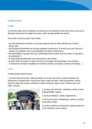15
La date et le lieu
La date
La première étape dans la réalisation du planning ou de la feuille de route est le choix du lieu où se
déroulera l’évènement et la date de sa tenue, selon les disponibilités de l’endroit.
Pour choisir la date du projet, il faut vérifier :
• que des événements similaires ne sont pas organisés dans la même période pour le même
	 groupe cible
• que de grands événements ne sont pas organisés le même jour. Si tel est le cas, peut - être est - il
	 judicieux d’y participer, sinon il est préférable de modifier la date prévue
• les disponibilités du groupe cible ( est - il plutôt disponible en soirée, dans la journée, le mercredi ou
	 les weekends ? )
• la disponibilité des bénévoles, des intervenants ou des artistes
• la durée réelle de location du site en fonction du montage et du démontage, le cas échéant,
	 si l’évènement nécessite l’installation de matériel ( estrade, sonorisation, système d’éclairage,… )
Le lieu
Il existe plusieurs types de lieux :
1. les lieux clos permanents : salles de théâtre, de concert, de cinéma, scènes de danse, éta-
blissements d’enseignement musical et de danse, salles des fêtes, salles polyvalentes, centres
culturels, palais des congrès, auditoriums, salles omnisports, foyers ruraux, maisons pour tous,
cafés - concerts, …
2. les lieux clos itinérants : chapiteaux, tentes et struc-
tures gonflables, cirques,…
3. les lieux extérieurs : stades, hippodromes,…
4. les lieux de culture : bibliothèques, archives, musées,
écomusées, écoles,…
5. les lieux extérieurs occasionnels : espaces entourant
un lieu historique, parcs, places,…
 