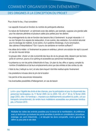 16
COMMENT ORGANISER SON ÉVÉNEMENT?
DES ORIGINES À LA CONCEPTION DU PROJET
Pour choisir le lieu, il faut considérer :
• sa capacité d’accueil en fonction du nombre de participants attendus
• la nature de l’événement : un séminaire avec des ateliers, par exemple, suppose une grande salle
	 pour les séances plénières et plusieurs salles plus petites pour les ateliers
• les aménagements du site en fonction des besoins liés à l’événement : le projet nécessite - t - il
	 ou non l'emploi d’un espace de restauration, d’une cuisine, des vestiaires, d’un endroit sécurisé
	 pour le stockage de matériel, d’une scène, d’un système d’éclairage, d’une sonorisation,
	 des cabines d’interprétations ? Est - il pourvu de sanitaires en nombre suffisant ?
• les aléas de la météo : si l’événement se passe en extérieur, prévoir une solution de repli à couvert
	 en cas de mauvais temps
• le groupe cible : choisir un site à proximité des lieux de vie du groupe cible, desservi par les trans
	 ports en commun, pourvu d’un parking et accessible aux personnes handicapées
• la présence ou non de points d’électricité et d’eau. Un plan du lieu offre un aperçu complet du
	 nombre d’installations et de leurs emplacements ainsi que des entrées et des sorties du site
• l’état du lieu ( nettoyé ou non ) et celui dans lequel il doit être restitué après l’événement
• les prestations incluses dans le prix de la location
• les permis et les assurances nécessaires
• les éventuelles possibilités d’hébergement, en cas de besoin
Multiplier les visites des endroits possibles pour la tenue de la manifestation, de préférence
avec un technicien qui évaluera les points sensibles à prendre en considération ( acoustique,
éclairage, sol, point d’électricité,… ) et décupler les devis comparatifs, c’est la garantie de
définir au plus près le site idéal.
La loi « pour l’égalité des droits et des chances, pour la participation et pour la citoyenneté des
personnes handicapées» du 11 février 2005 ( loi no 2005 - 102, JO n° 36 du 12 février 2005
page 2353 ), dite « loi handicap », imposera aux établissements accueillant du public, ( et aux
transports conventionnels ) de rendre leurs installations accessibles aux personnes handica-
pés, à l'horizon 2015.
 