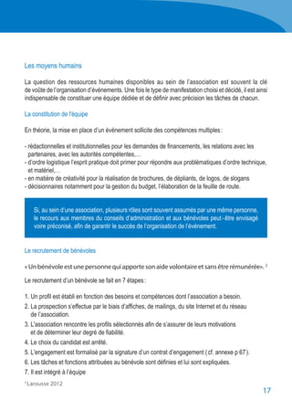 17
2 
Larousse 2012
Les moyens humains
La question des ressources humaines disponibles au sein de l’association est souvent la clé
de voûte de l’organisation d’événements. Une fois le type de manifestation choisi et décidé, il est ainsi
indispensable de constituer une équipe dédiée et de définir avec précision les tâches de chacun.
La constitution de l'équipe
En théorie, la mise en place d’un événement sollicite des compétences multiples :
- rédactionnelles et institutionnelles pour les demandes de financements, les relations avec les
	 partenaires, avec les autorités compétentes,…
- d’ordre logistique l’esprit pratique doit primer pour répondre aux problématiques d’ordre technique,
	 et matériel,…
- en matière de créativité pour la réalisation de brochures, de dépliants, de logos, de slogans
- décisionnaires notamment pour la gestion du budget, l’élaboration de la feuille de route.
Le recrutement de bénévoles
«Unbénévoleestunepersonnequiapportesonaidevolontaireetsansêtrerémunérée». 2
Le recrutement d’un bénévole se fait en 7 étapes :
1. Un profil est établi en fonction des besoins et compétences dont l’association a besoin.
2. La prospection s’effectue par le biais d’affiches, de mailings, du site Internet et du réseau
	 de l’association.
3. L'association rencontre les profils sélectionnés afin de s’assurer de leurs motivations
	 et de déterminer leur degré de fiabilité.
4. Le choix du candidat est arrêté.
5. L'engagement est formalisé par la signature d’un contrat d’engagement ( cf. annexe p 67 ).
6. Les tâches et fonctions attribuées au bénévole sont définies et lui sont expliquées.
7. Il est intégré à l’équipe
Si, au sein d’une association, plusieurs rôles sont souvent assumés par une même personne,
le recours aux membres du conseils d’administration et aux bénévoles peut - être envisagé
voire préconisé, afin de garantir le succès de l’organisation de l’événement.
 