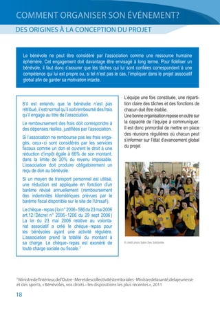 18
COMMENT ORGANISER SON ÉVÉNEMENT?
DES ORIGINES À LA CONCEPTION DU PROJET
L’équipe une fois constituée, une réparti-
tion claire des tâches et des fonctions de
chacun doit être établie.
Unebonneorganisationreposeenoutresur
la capacité de l’équipe à communiquer.
Il est donc primordial de mettre en place
des réunions régulières où chacun peut
s’informer sur l’état d’avancement global
du projet
3
 Ministredel’intérieur,del’Outre - Meretdescollectivitésterritoriales - Ministredelasanté,delajeunesse
et des sports, « Bénévoles, vos droits – les dispositions les plus récentes », 2011 
Le bénévole ne peut être considéré par l’association comme une ressource humaine
éphémère. Cet engagement doit davantage être envisagé à long terme. Pour fidéliser un
bénévole, il faut donc s’assurer que les tâches qui lui sont confiées correspondent à une
compétence qui lui est propre ou, si tel n’est pas le cas, l’impliquer dans le projet associatif
global afin de garder sa motivation intacte.
S’il est entendu que le bénévole n’est pas
rétribué, il est normal qu’il soit remboursé des frais
qu’il engage au titre de l’association.
Le remboursement des frais doit correspondre à
des dépenses réelles, justifiées par l’association.
Si l’association ne rembourse pas les frais enga-
gés, ceux - ci sont considérés par les services
fiscaux comme un don et ouvrent le droit à une
réduction d’impôt égale à 66% de son montant,
dans la limite de 20% du revenu imposable.
L’association doit produire obligatoirement un
reçu de don au bénévole.
Si un moyen de transport personnel est utilisé,
une réduction est appliquée en fonction d’un
barême révisé annuellement ( remboursement
des indemnités kilométriques prévues par le
barème fiscal disponible sur le site de l’Urssaf ).
Lechèque - repas( loin°2006 - 586du23mai2006
art.12 / Décret n° 2006 - 1206 du 29 sept 2006 )
La loi du 23 mai 2006 relative au volonta-
riat associatif a créé le chèque - repas pour
les bénévoles ayant une activité régulière.
L’association prend la totalité du montant à
sa charge. Le chèque - repas est exonéré de
toute charge sociale ou fiscale.3
© crédit photo Salon Des Solidarités
 