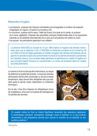 19
Restauration et hygiène
• Les boissons : proposer des boissons alcoolisées est envisageable à condition de respecter
	 la législation en vigueur ( cf partie II La buvette p 42 ).
• La nourriture : quelque soit le repas, l’idéal est d’avoir à la carte de la viande, du poisson
	 et un menu végétarien. Proposer des spécialités culinaires traditionnelles liées à une association
	 culturelle ou de solidarité internationale est un plus qu’il est judicieux de mettre en avant.
• Les pauses : les participants apprécient une collation.
La chaine du froid ne doit pas être interrompue, au risque
de détériorer la qualité des produits. Lorsque les denrées
alimentaires doivent être conservées ou servies à basse
température, elles doivent être réfrigérées dès que pos-
sible après le dernier stade ( élaboration ou traitement
thermique ).
Sur le site, il faut donc disposer de réfrigérateurs et / ou
de congélateurs, ainsi que d’un espace de stockage pour
l’ensemble des denrées.
La directive 93/43/CEE du Conseil du 14 juin 1993 relative à l’hygiène des denrées alimen-
taires ainsi que le règlement ( CE ) n°853/2004 du Parlement européen et du Conseil du 29
avril 2004 ont fixé les règles générales en matière d’hygiène des denrées alimentaires afin de
garantir le caractère propre à la consommation humaine d’une denrée alimentaire compte tenu
de l’utilisation prévue. Les nouvelles règles générales et spécifiques en matière d’hygiène ont
pour principal objectif d’assurer au consommateur un niveau de protection élevé en matière
de sûreté alimentaire.
On appelle chaîne du froid ou chaîne frigorifique l’ensemble des opérations logistiques
et domestiques ( transport, manutention, stockage ) visant à maintenir un ou des produits
alimentaires à une température donnée pour assurer le maintien de sa salubrité ou ses
qualités gustatives.4
4 
Wikipédia
 