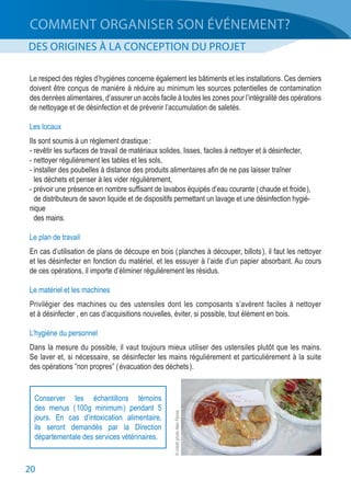 20
COMMENT ORGANISER SON ÉVÉNEMENT?
DES ORIGINES À LA CONCEPTION DU PROJET
Conserver les échantillons témoins
des menus ( 100g minimum ) pendant 5
jours. En cas d’intoxication alimentaire,
ils seront demandés par la Direction
départementale des services vétérinaires.
Le respect des règles d’hygiènes concerne également les bâtiments et les installations. Ces derniers
doivent être conçus de manière à réduire au minimum les sources potentielles de contamination
des denrées alimentaires, d’assurer un accès facile à toutes les zones pour l’intégralité des opérations
de nettoyage et de désinfection et de prévenir l’accumulation de saletés.
Les locaux
Ils sont soumis à un règlement drastique :
- revêtir les surfaces de travail de matériaux solides, lisses, faciles à nettoyer et à désinfecter,
- nettoyer régulièrement les tables et les sols,
- installer des poubelles à distance des produits alimentaires afin de ne pas laisser traîner
	 les déchets et penser à les vider régulièrement,
- prévoir une présence en nombre suffisant de lavabos équipés d’eau courante ( chaude et froide ),
	 de distributeurs de savon liquide et de dispositifs permettant un lavage et une désinfection hygié-
nique
	 des mains.
Le plan de travail
En cas d’utilisation de plans de découpe en bois ( planches à découper, billots ), il faut les nettoyer
et les désinfecter en fonction du matériel, et les essuyer à l’aide d’un papier absorbant. Au cours
de ces opérations, il importe d’éliminer régulièrement les résidus.
Le matériel et les machines
Privilégier des machines ou des ustensiles dont les composants s’avèrent faciles à nettoyer
et à désinfecter , en cas d’acquisitions nouvelles, éviter, si possible, tout élément en bois.
L’hygiène du personnel
Dans la mesure du possible, il vaut toujours mieux utiliser des ustensiles plutôt que les mains.
Se laver et, si nécessaire, se désinfecter les mains régulièrement et particulièrement à la suite
des opérations ”non propres” ( évacuation des déchets ).
©créditphotoAlexFlores
 