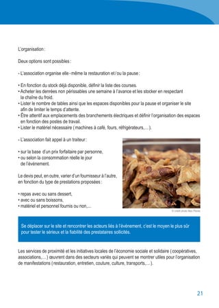 21
L’organisation :
Deux options sont possibles :
- L’association organise elle - même la restauration et / ou la pause :
• En fonction du stock déjà disponible, définir la liste des courses.
• Acheter les denrées non périssables une semaine à l’avance et les stocker en respectant
	 la chaîne du froid.
• Lister le nombre de tables ainsi que les espaces disponibles pour la pause et organiser le site
	 afin de limiter le temps d’attente.
• Être attentif aux emplacements des branchements électriques et définir l’organisation des espaces
	 en fonction des postes de travail.
• Lister le matériel nécessaire ( machines à café, fours, réfrigérateurs,… ).
- L’association fait appel à un traiteur :
• sur la base d’un prix forfaitaire par personne,
• ou selon la consommation réelle le jour
	 de l’événement.
Le devis peut, en outre, varier d’un fournisseur à l’autre,
en fonction du type de prestations proposées :
• repas avec ou sans dessert,
• avec ou sans boissons,
• matériel et personnel fournis ou non,...
Les services de proximité et les initiatives locales de l’économie sociale et solidaire ( coopératives,
associations,… ) œuvrent dans des secteurs variés qui peuvent se montrer utiles pour l’organisation
de manifestations ( restauration, entretien, couture, culture, transports,… ).
Se déplacer sur le site et rencontrer les acteurs liés à l’événement, c’est le moyen le plus sûr
pour tester le sérieux et la fiabilité des prestataires sollicités.
© crédit photo Alex Flores
 