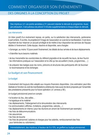 24
COMMENT ORGANISER SON ÉVÉNEMENT?
DES ORIGINES À LA CONCEPTION DU PROJET
Les intervenants
Un bilan positif d’un événement repose, en partie, sur la satisfaction des intervenants, partenaires
à part entière. À ce titre, ils projetteront l’image de l’association en aval de la manifestation. Il est donc
important de leur réserver un accueil privilégié et de mettre à leur disposition les services de l’équipe
dédiée à l’événement. Cette équipe, réactive et disponible, sera chargée :
• d’arranger, au moins 10 jours avant l’événement, les détails de leur arrivée et de leurs déplacements
• d’identifier leurs besoins matériels
• de leur transmettre les coordonnées du référent joignable et de recueillir les leurs, de leur fournir
	 les informations pratiques sur l’association et la ville qui les accueillent ( tracts, programmes,… )
• de préparer des badges avec les noms, prénoms et structures des participants afin de favoriser
	 la reconnaissance et les échanges
Le budget et son financement
Le budget
L’événement doit toujours être adapté aux moyens financiers disponibles. Une estimation peut être
réalisée en fonction du coût de manifestations antérieures mais aussi de devis proposés par l’ensemble
des prestataires pressentis pour la future opération ( cf. annexe p 56 ).
Un budget prévisionnel prend en compte :
• la location du lieu, des salles…
• la logistique et le matériel
• les déplacements, l’hébergement et la rémunération des intervenants
• la communication ( affiches, invitations, programmes, calicots,... )
• les déplacements en interne ( pour les réunions en amont de l’événement par exemple )
• les frais de télécommunications
• les assurances
• les frais de bouche
• les frais de personnel ( salaires et charges pour les salariés, remboursement des frais
	 pour bénévoles ou volontaires )
Des imprévus ( cf. Les points sensibles p 31 ) peuvent retarder le déroulé du programme. Aussi,
par précaution, il est judicieux de prévoir 5 minutes supplémentaires à chaque étape du déroulé.
Irrémédiablement, des imprévus, à hauteur de 5 à 10%, se greffent au budget prévisionnel.
 