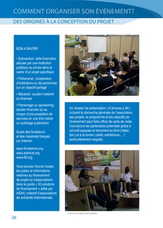 26
COMMENT ORGANISER SON ÉVÉNEMENT?
DES ORIGINES À LA CONCEPTION DU PROJET
BON A SAVOIR
• Subvention : aide financière
allouée par une institution
publique ou privée dans le
cadre d’un projet spécifique
• Partenariat : coopération
d’institutions ou de personnes
sur un objectif partagé
• Mécénat : soutien matériel
ou financier
• Parrainage ou sponsoring :
soutien financier ou au
moyen d’une prestation de
services en vue d’en retirer
un avantage publicitaire
Guide des fondations
et des mécénats français
sur Internet :
www.fondations.org
www.admical.org
www.fdf.org
Vous pouvez trouver toutes
les pistes et informations
relatives au financement
de projet ou d’associations
dans le guide « 50 solutions
de financement » édité par
ASAH, collectif d’associations
de solidarité internationale.
Un dossier de présentation ( cf.annexe p 54 )
incluant la démarche générale de l’association,
ses projets, le programme et les objectifs de
l’événement peut faire office de carte de visite.
Convaincre les partenaires potentiels grâce à
cet outil suppose un document au fond ( rédac-
tion ) et à la forme ( clarté, esthétisme,… )
particulièrement soignés.
© crédit photo Salon Des Solidarités
 