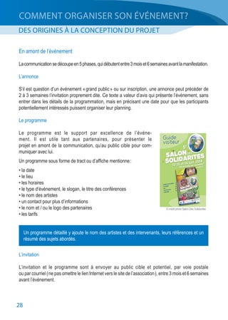 28
COMMENT ORGANISER SON ÉVÉNEMENT?
DES ORIGINES À LA CONCEPTION DU PROJET
En amont de l’événement
Lacommunicationsedécoupeen5phases,quidébutententre3moiset6semainesavantlamanifestation.
L’annonce
S’il est question d’un événement « grand public » ou sur inscription, une annonce peut précéder de
2 à 3 semaines l’invitation proprement dite. Ce texte a valeur d’avis qui présente l’événement, sans
entrer dans les détails de la programmation, mais en précisant une date pour que les participants
potentiellement intéressés puissent organiser leur planning.
Le programme
Le programme est le support par excellence de l’événe-
ment. Il est utile tant aux partenaires, pour présenter le
projet en amont de la communication, qu’au public cible pour com‑
muniquer avec lui.
Un programme sous forme de tract ou d’affiche mentionne :
• la date
• le lieu
• les horaires
• le type d’événement, le slogan, le titre des conférences
• le nom des artistes
• un contact pour plus d’informations
• le nom et / ou le logo des partenaires
• les tarifs
L’invitation
L’invitation et le programme sont à envoyer au public cible et potentiel, par voie postale
ou par courriel ( ne pas omettre le lien Internet vers le site de l’association ), entre 3 mois et 6 semaines
avant l’événement.
Un programme détaillé y ajoute le nom des artistes et des intervenants, leurs références et un
résumé des sujets abordés.
© crédit photo Salon Des Solidarités
 