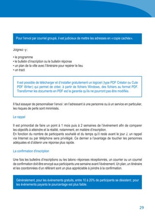 29
Joignez - y :
• le programme
•	le bulletin d’inscription ou le bulletin réponse
•	un plan de la ville avec l’itinéraire pour repérer le lieu
• un tract.
Il faut essayer de personnaliser l’envoi : en l’adressant à une personne ou à un service en particulier,
les risques de perte sont minimisés.
Le rappel
Il est primordial de faire un point à 1 mois puis à 2 semaines de l’événement afin de comparer
les objectifs à atteindre et la réalité, notamment, en matière d’inscription.
En fonction du nombre de participants souhaité et du temps qu’il reste avant le jour J, un rappel
via Internet ou par téléphone sera privilégié. Ce dernier a l’avantage de toucher les personnes
adéquates et d’obtenir une réponse plus rapide.
La confirmation d'inscription
Une fois les bulletins d’inscriptions ou les talons - réponses réceptionnés, un courrier ou un courriel
de confirmation doit être envoyé aux participants une semaine avant l’événement. Un plan, un itinéraire
et les coordonnées d’un référant sont un plus appréciable à joindre à la confirmation.
Il est possible de télécharger et d’installer gratuitement un logiciel ( type PDF Créator ou Cute
PDF Writer ) qui permet de créer, à partir de fichiers Windows, des fichiers au format PDF.
Transformer les documents en PDF est la garantie qu’ils ne pourront pas être modifiés.
Pour l’envoi par courriel groupé, il est judicieux de mettre les adresses en « copie cachée ».
Généralement, pour les événements gratuits, entre 10 à 20% de participants se désistent ; pour
les événements payants le pourcentage est plus faible.
 