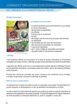 30
COMMENT ORGANISER SON ÉVÉNEMENT?
DES ORIGINES À LA CONCEPTION DU PROJET
Pendant l’événement
Les supports de communication
• un calicot ( banderole annonçant l’événement ou qui indique
	 le nom de l’association )
• des panneaux de signalisation
• des affiches
• le programme de l’événement
• le menu
• des badges avec les noms et les structures dont émanent
	 les participants
• des chevalets avec les noms des intervenants
• des brochures de présentation de l’association
• le journal de l’association
• des T - shirts à l’effigie de l’association pour l’équipe
• des grilles caddie ou des panneaux d’exposition
L’affichage
Il est strictement défendu de communiquer sur la base de fausses informations ou d'indications
susceptibles de tromper le public. L’affichage sauvage et sans autorisation est interdit et condamnable.
L’apposition des affiches se fait soit sur des emplacements gratuits réservés à l’affichage d’opinion
et à la publicité des associations ( se renseigner auprès des mairies ), soit sur des espaces publicitaires
privés et payants.
D’autres lieux comme les universités, les centres culturels ou les commerces sont à privilégier,
à condition de demander l’autorisation d’affichage au préalable.
Mettre en avant un projet solidaire
Un événement est l’occasion de mettre en avant une association et ses projets. Plus généralement, il
permet l’éducation au développement, ou bien de sensibiliser les participants ou le public.
La mise en place d’un stand permet de répondre aux questions du public au sujet de l’association en
particulier et plus globalement, des projets associatifs. Un stand offre également un espace d’exposition,
de vente de produits ou d’artisanat traditionnels ( cf. partie II L’exposition - vente p 38 ).
© crédit photo Salon Des Solidarités
 