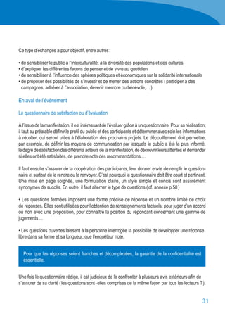 31
Ce type d’échanges a pour objectif, entre autres :
• de sensibiliser le public à l’interculturalité, à la diversité des populations et des cultures
• d’expliquer les différentes façons de penser et de vivre au quotidien
• de sensibiliser à l’influence des sphères politiques et économiques sur la solidarité internationale
• de proposer des possibilités de s’investir et de mener des actions concrètes ( participer à des
	 campagnes, adhérer à l’association, devenir membre ou bénévole,… )
En aval de l’événement
Le questionnaire de satisfaction ou d’évaluation
À l’issue de la manifestation, il est intéressant de l’évaluer grâce à un questionnaire. Pour sa réalisation,
il faut au préalable définir le profil du public et des participants et déterminer avec soin les informations
à récolter, qui seront utiles à l’élaboration des prochains projets. Le dépouillement doit permettre,
par exemple, de définir les moyens de communication par lesquels le public a été le plus informé,
ledegrédesatisfactiondesdifférentsacteursdelamanifestation,dedécouvrirleursattentesetdemander
si elles ont été satisfaites, de prendre note des recommandations,…
Il faut ensuite s’assurer de la coopération des participants, leur donner envie de remplir le question-
naire et surtout de le rendre ou le renvoyer. C’est pourquoi le questionnaire doit être court et pertinent.
Une mise en page soignée, une formulation claire, un style simple et concis sont assurément
synonymes de succès. En outre, il faut alterner le type de questions.( cf. annexe p 58 )
• Les questions fermées imposent une forme précise de réponse et un nombre limité de choix
de réponses. Elles sont utilisées pour l’obtention de renseignements factuels, pour juger d'un accord
ou non avec une proposition, pour connaître la position du répondant concernant une gamme de
jugements ...
• Les questions ouvertes laissent à la personne interrogée la possibilité de développer une réponse
libre dans sa forme et sa longueur, que l'enquêteur note.
Une fois le questionnaire rédigé, il est judicieux de le confronter à plusieurs avis extérieurs afin de
s’assurer de sa clarté ( les questions sont - elles comprises de la même façon par tous les lecteurs ? ).
Pour que les réponses soient franches et décomplexées, la garantie de la confidentialité est
essentielle.
 