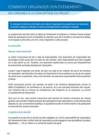 32
COMMENT ORGANISER SON ÉVÉNEMENT?
DES ORIGINES À LA CONCEPTION DU PROJET
Le questionnaire doit être remis au début de l’événement en précisant un créneau horaire pendant
lequel les participants auront la possibilité d’y répondre, puis de le remettre à une personne dédiée,
à une équipe ou bien dans une urne, mise à disposition à cette occasion.
La sécurité
Assurer votre événement
La notion d’assurance est liée à celle de responsabilité. Une association est responsable des
dommages qu’elle cause dans le cadre de ses activités: cette responsabilité peut être engagée
sur le plan pénal ou civil. Toutefois, une assurance traditionnelle ne couvre pas nécessairement
les événements ponctuels proposés par l’association.
Lorsqu’il s’agit d’organiser une soirée, de louer une salle et son matériel, de couvrir les membres
de l’association, les bénévoles, les acteurs de l’événement et de se préserver en cas de non respect
de contrat avec un partenaire, mieux vaut contracter une assurance responsabilité civile et protection
juridique.
Cette souscription permet, par exemple, de palier à de nombreux désagréments comme un
défaut d’installations, de surveillance ou de secours, lié à une mauvaise évaluation des risques ;
une incidence liée au manque de compétences des dirigeants ou du personnel, ou encore
à l’encadrement de l’événement.
Quoi qu’il en soit, votre contrat d’assurance doit préciser de manière exhaustive les risques
garantis ( par exemple l’intégrité physique des participants et des organisateurs, la sécurité des biens
déposés ) et, pour un événement spécifique, la capacité de la salle, le nombre maximum de participantsl
et ensemble des clauses d’exclusion.
La gestion de la sécurité
Les questions de sécurité ne doivent pas être négligées car c’est la responsabilité de l’organisateur
de l’événement et donc a fortiori celle de l’association qui est engagée en cas de problème ( accident,
dégradation,… ). Et ce, même si un contrat de location est signé.
En précisant combien les informations sont utiles à l’organisation de projets futurs, les répondants
se sentent impliqués et valorisés. Ils seront davantage enclins à participer à l’enquête.
 