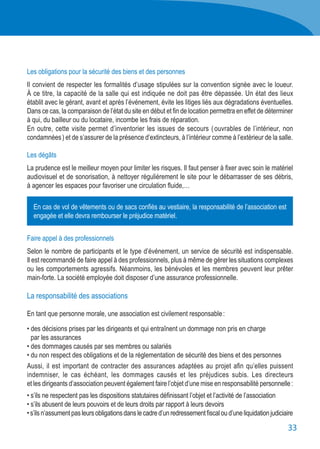 33
Les obligations pour la sécurité des biens et des personnes
Il convient de respecter les formalités d’usage stipulées sur la convention signée avec le loueur.
À ce titre, la capacité de la salle qui est indiquée ne doit pas être dépassée. Un état des lieux
établit avec le gérant, avant et après l’événement, évite les litiges liés aux dégradations éventuelles.
Dans ce cas, la comparaison de l’état du site en début et fin de location permettra en effet de déterminer
à qui, du bailleur ou du locataire, incombe les frais de réparation.
En outre, cette visite permet d’inventorier les issues de secours ( ouvrables de l’intérieur, non
condamnées ) et de s’assurer de la présence d’extincteurs, à l’intérieur comme à l’extérieur de la salle.
Les dégâts
La prudence est le meilleur moyen pour limiter les risques. Il faut penser à fixer avec soin le matériel
audiovisuel et de sonorisation, à nettoyer régulièrement le site pour le débarrasser de ses débris,
à agencer les espaces pour favoriser une circulation fluide,…
Faire appel à des professionnels
Selon le nombre de participants et le type d’événement, un service de sécurité est indispensable.
Il est recommandé de faire appel à des professionnels, plus à même de gérer les situations complexes
ou les comportements agressifs. Néanmoins, les bénévoles et les membres peuvent leur prêter
main-forte. La société employée doit disposer d’une assurance professionnelle.
La responsabilité des associations
En tant que personne morale, une association est civilement responsable :
• des décisions prises par les dirigeants et qui entraînent un dommage non pris en charge
	 par les assurances
• des dommages causés par ses membres ou salariés
• du non respect des obligations et de la réglementation de sécurité des biens et des personnes
Aussi, il est important de contracter des assurances adaptées au projet afin qu’elles puissent
indemniser, le cas échéant, les dommages causés et les préjudices subis. Les directeurs
et les dirigeants d’association peuvent également faire l’objet d’une mise en responsabilité personnelle :
• s’ils ne respectent pas les dispositions statutaires définissant l’objet et l’activité de l’association
• s’ils abusent de leurs pouvoirs et de leurs droits par rapport à leurs devoirs
•s’ilsn’assumentpasleursobligationsdanslecadred’unredressementfiscaloud’uneliquidationjudiciaire
En cas de vol de vêtements ou de sacs confiés au vestiaire, la responsabilité de l’association est
engagée et elle devra rembourser le préjudice matériel.
 
