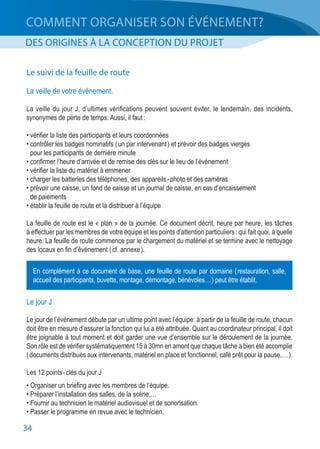 34
COMMENT ORGANISER SON ÉVÉNEMENT?
DES ORIGINES À LA CONCEPTION DU PROJET
Le suivi de la feuille de route
La veille de votre événement.
La veille du jour J, d’ultimes vérifications peuvent souvent éviter, le lendemain, des incidents,
synonymes de perte de temps. Aussi, il faut :
• vérifier la liste des participants et leurs coordonnées
• contrôler les badges nominatifs ( un par intervenant ) et prévoir des badges vierges
	 pour les participants de dernière minute
• confirmer l’heure d’arrivée et de remise des clés sur le lieu de l’événement
• vérifier la liste du matériel à emmener
• charger les batteries des téléphones, des appareils - photo et des caméras
• prévoir une caisse, un fond de caisse et un journal de caisse, en cas d’encaissement
	 de paiements
• établir la feuille de route et la distribuer à l’équipe
La feuille de route est le « plan » de la journée. Ce document décrit, heure par heure, les tâches
à effectuer par les membres de votre équipe et les points d’attention particuliers : qui fait quoi, à quelle
heure. La feuille de route commence par le chargement du matériel et se termine avec le nettoyage
des locaux en fin d’événement ( cf. annexe ).
Le jour J
Le jour de l’événement débute par un ultime point avec l’équipe: à partir de la feuille de route, chacun
doit être en mesure d’assurer la fonction qui lui a été attribuée. Quant au coordinateur principal, il doit
être joignable à tout moment et doit garder une vue d’ensemble sur le déroulement de la journée.
Son rôle est de vérifier systématiquement 15 à 30mn en amont que chaque tâche a bien été accomplie
( documents distribués aux intervenants, matériel en place et fonctionnel, café prêt pour la pause,… ).
Les 12 points - clés du jour J
• Organiser un briefing avec les membres de l’équipe.
• Préparer l’installation des salles, de la scène,…
• Fournir au technicien le matériel audiovisuel et de sonorisation.
• Passer le programme en revue avec le technicien.
En complément à ce document de base, une feuille de route par domaine ( restauration, salle,
accueil des participants, buvette, montage, démontage, bénévoles… ) peut être établit.
 