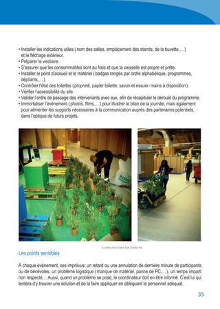 35
• Installer les indications utiles ( nom des salles, emplacement des stands, de la buvette,… )
	 et le fléchage extérieur.
• Préparer le vestiaire.
• S’assurer que les consommables sont au frais et que la vaisselle est propre et prête.
• Installer le point d’accueil et le matériel ( badges rangés par ordre alphabétique, programmes,
	 dépliants,… ).
• Contrôler l’état des toilettes ( propreté, papier toilette, savon et essuie - mains à disposition ).
• Vérifier l’accessibilité du site.
• Valider l’ordre de passage des intervenants avec eux, afin de récapituler le déroulé du programme.
• Immortaliser l’événement ( photos, films,… ) pour illustrer le bilan de la journée, mais également
	 pour alimenter les supports nécessaires à la communication auprès des partenaires potentiels,
	 dans l’optique de futurs projets.
Les points sensibles
À chaque événement, ses imprévus: un retard ou une annulation de dernière minute de participants
ou de bénévoles, un problème logistique ( manque de matériel, panne de PC,… ), un temps imparti
non respecté,…Aussi, quand un problème se pose, le coordinateur doit en être informé. C’est lui qui
tentera d’y trouver une solution et de la faire appliquer en déléguant le personnel adéquat.
© crédit photo Salon Des Solidari tés
 