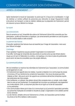 36
APRÈS L’ÉVÈNEMENT
COMMENT ORGANISER SON ÉVÉNEMENT?
Après l'événement le travail de l’association ne prend pas fin à l’issue de la manifestation. Il s’agit
de mobiliser un nombre suffisant de personnes pour démonter et ranger l’équipement installé
et de prévoir son transport. La liste du matériel, réalisée pour la préparation de l’événement, permet
de s’assurer qu’aucun élément ne manque.
Le suivi
Les remerciements
Dans la semaine qui suit, l’ensemble des acteurs de l’événement doivent être remerciés pour leur
participation, qu'elle soit financière ou logistique. Les remerciements permettent en outre de péren-
niser les contacts établis à cette occasion.
Le paiement des factures
S’acquitter rapidement des factures dues est essentiel pour l’image de l’association, mais aussi
pour clôturer le budget.
L’archivage
Il faut capitaliser l’expérience acquise pendant l’organisation d’un événement !
À cet effet, l’archivage de l’ensemble des documents et courriers ainsi que des fichiers électro-
niques qui ont servi à l’élaboration du contenu, à la logistique, à la mise en place de partenariats
pourra servir de base de consultation pour des projets ultérieurs.
La communication
Afin de rentabiliser au maximum les retombées de l’événement pour l’association, la communication
se fait également en aval.
• Si l’événement est rapporté dans les médias, il suscite la rédaction d’un communiqué de presse
	 ( cf.annexe p 57) qui mentionne les contacts de l’association. Une revue de presse peut être
	 intégrée au bilan : elle pourra servir de supports aux prochaines démarches entreprises auprès
	 des partenaires des futurs projets.
• Une conférence, un colloque, des ateliers doivent être consignés dans un compte - rendu rédigé
	 dans le mois qui suit l’événement. Ce récapitulatif est à envoyer aux participants mais également
	 aux invités absents. Enfin, ce document peut être mis en ligne sur le site de l’association
	 ou de partenaires.
• Une communication interne par le biais d’un communiqué ou du journal de l’association permettra
	 aux personnes impliquées de constater la réussite du projet. L’organisation d’une collation permet
	 de les remercier.
• Le site Internet, véritable vitrine de l’événement et, a fortiori, de l’association permet d’utiliser
	 les photos et les films réalisés à cette occasion.
 