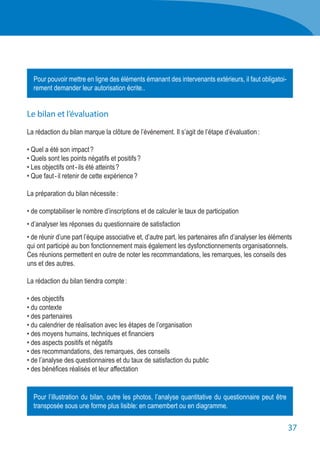 37
Le bilan et l’évaluation
La rédaction du bilan marque la clôture de l’événement. Il s’agit de l’étape d’évaluation :
• Quel a été son impact ?
• Quels sont les points négatifs et positifs ?
• Les objectifs ont - ils été atteints ?
• Que faut - il retenir de cette expérience ?
La préparation du bilan nécessite :
• de comptabiliser le nombre d’inscriptions et de calculer le taux de participation
• d’analyser les réponses du questionnaire de satisfaction
• de réunir d’une part l’équipe associative et, d’autre part, les partenaires afin d’analyser les éléments
qui ont participé au bon fonctionnement mais également les dysfonctionnements organisationnels.
Ces réunions permettent en outre de noter les recommandations, les remarques, les conseils des
uns et des autres.
La rédaction du bilan tiendra compte :
• des objectifs
• du contexte
• des partenaires
• du calendrier de réalisation avec les étapes de l’organisation
• des moyens humains, techniques et financiers
• des aspects positifs et négatifs
• des recommandations, des remarques, des conseils
• de l’analyse des questionnaires et du taux de satisfaction du public
• des bénéfices réalisés et leur affectation
Pour pouvoir mettre en ligne des éléments émanant des intervenants extérieurs, il faut obligatoi-
rement demander leur autorisation écrite..
Pour l’illustration du bilan, outre les photos, l’analyse quantitative du questionnaire peut être
transposée sous une forme plus lisible: en camembert ou en diagramme.
 